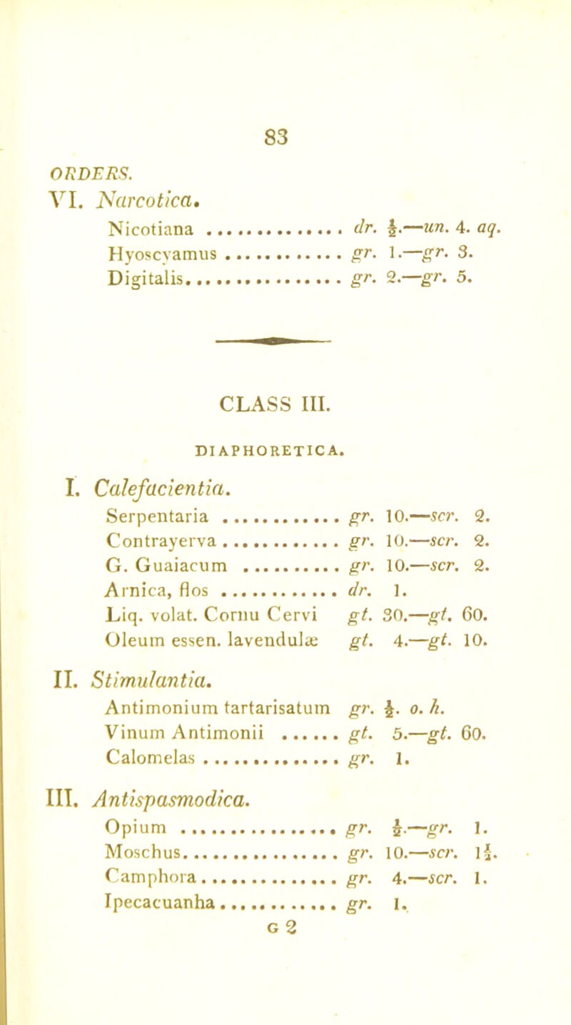 ORDERS. VI. Narcotica. Nicotiana dr. §.—un. 4. aq. Hyoscvamus gr. 1.—gr. 3. Digitalis. gr. 2. gr. 5. CLASS III. DIAPHORETICA. I. Calefacientia. Serpentaria gr. 10.—scr. 2. Contrayerva gr. 10.—scr. 2. G. Guaiacum gr. 10.—scr. 2. Arnica, flos dr. 1. Liq. volat. Cornu Cervi gt. 30.—gt. 60. Oleum essen. lavendulae gt. 4.—gt. 10. II. Stimulantia. Antimonium tartarisatum gr. £. o. h. Vinum Antimonii gt. 5.—gt. 60. Calomelas .............. gr. 1. III. Antispasmodica. Opium gr. —gr. 1. Moschus gr. 10.—scr. if Camphora gr. 4.—scr. 1. Ipecacuanha gr. 1. g 2