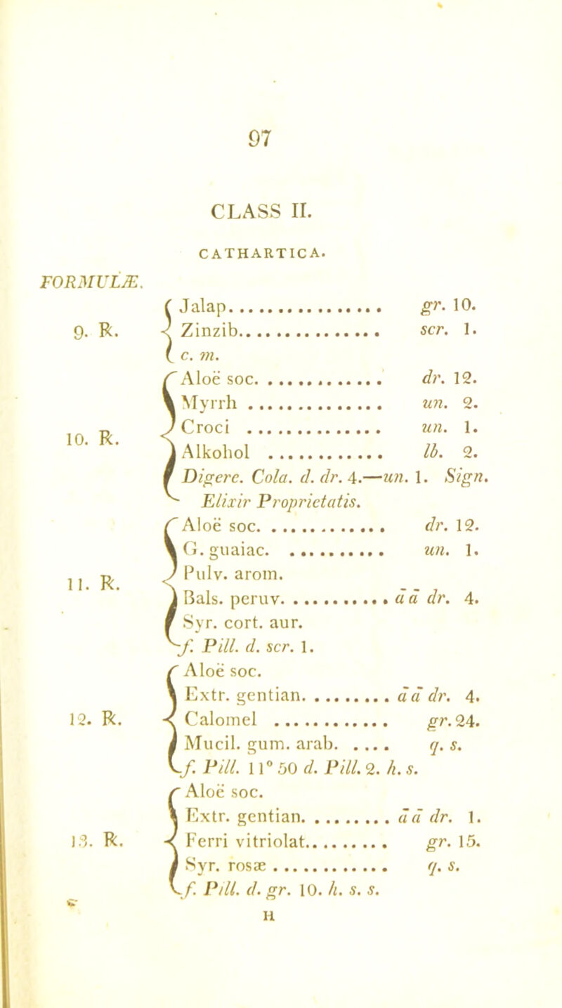 CLASS II. CATHART1CA. FORMULAE. ( Jalap gr. 10. 9- R. < Zinzib . c. m. scr. 1. 'Aloe soc dr. 12. k Myrrh un. 2. 10. R. < * Croci un. 1. | Alkoliol lb. 2. ' Dig ere. Cola. d. dr. 4.—  Elixir Proprietatis. un. 1. Sign, C 'Aloe soc , dr. 12. \ i G. guaiac , un. 1. 11. R. < < ( 1 Pulv. arom. j Bals. peruv ' Syr. cort. aur. '-f. Pill. d. scr. 1. r Aloe soc. . d a dr. 4. \ i Extr. gentian . iia dr. 4. 12. R. -< f Calomel . gr. 24. j j Mucil. gum. arab. ... . q. s. 1 1 If. Pill. 11°50 d. Pill. 2. r Aloe soc. h. s. 1 ^ Extr. gentian . a a dr. 1. 13. R. f Ferri vitriolat gr. 15. j j Syr. rosae . q. s. \f. P/ll. d. gr. 10. h. s. s. u