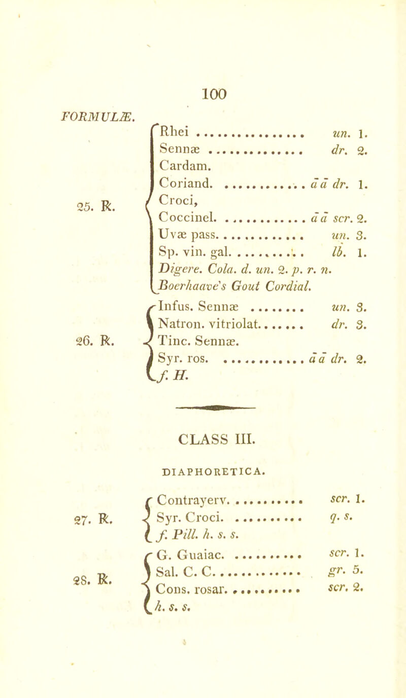 25. R. 26. R. Rhei un. Sennas dr. Card am. Coriand a a dr. Croci, Coccinel ad scr. 2. Uvae pass un. 3. Sp. vin. gal .. Id. i. Dig ere. Cola. d. un. 2. p. r. n. Boerhaaves Gout Cordial. /^Infus. Sennas . 1 Natron, vitriolat. J Tine. Sennas. J Syr. ros If H. un. 3. dr. 3. ad dr. 2. CLASS III. DIAPHORETICA. r Contrayerv 27. R. < Syr. Croci ( f. Pill. It. s. s. r G. Guaiac 28. R. ) ®al. C. C j Cons, rosar. \ h. s. 5. scr. I. q.S. scr. 1. gr. 5. scr. 2.