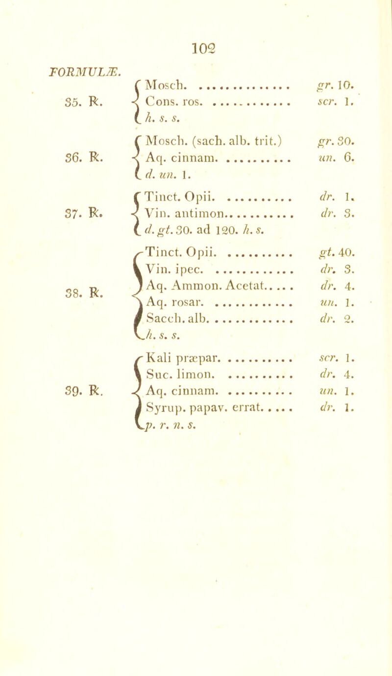 FORMULAE. 35. R. 36. R. 37. R. 38. R. 39. R. Mosch gr. 10. Cons, ros scr. 1, h. s. s. Mosch. (sach. alb. trit.) *5 CO o Aq. cinnam un. 6. (I. un. 1. Tinct. Opii dr. 1. Vin. antimon dr. 3. d.gt.30. ad 120. h.s. Tinct. Opii gt. 40. Vin.ipec dr. 3. Aq. Ammon. Acetat dr. 4. Aq. rosar un. 1. Sacch. alb dr. 2. jl. s. s. Kali praepar scr. 1. Sue. limon dr. 4. Aq. cinnam un. 1. Syrup, papav. errat dr. 1.