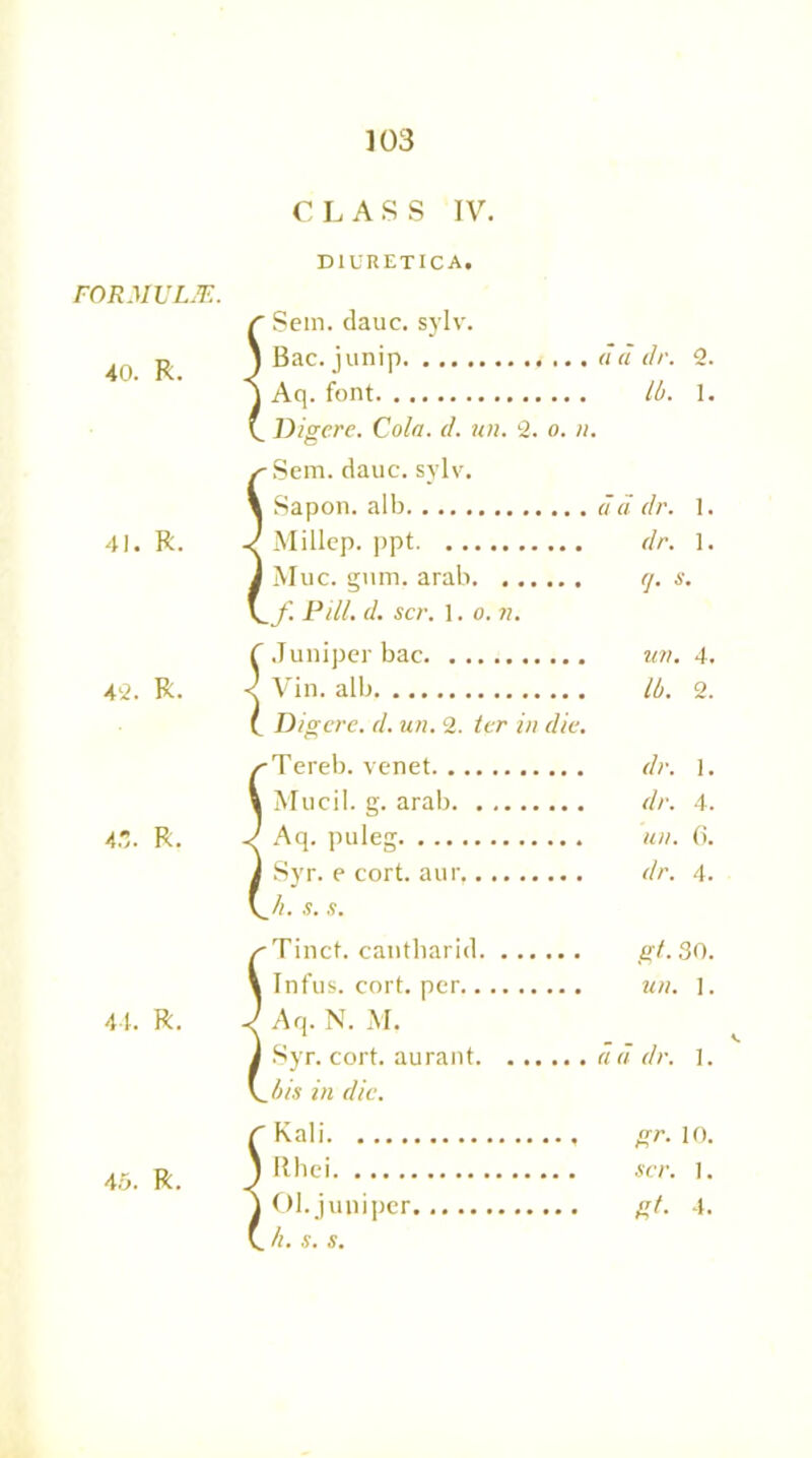 FORMULAE. 40. R. 41. R. 4'2. R. 4.,. R. 44. R. 45. R. CLASS IV. DIURETICA. Sein. dauc. sylvr. Bac. junip dd dr. 2. Aq. font lb. 1. Digere. Cola. d. un. 2. o. n. •Sem. dauc. sylv. Sapon. alb dd dr. 1. Millcp. ppt dr. 1. Muc. gum. arab rj. s. _f. Pill. d. scr. 1. o. n. Juniper bac un. 4. Vin. alb lb. 2. Digere. d. un. 2. ter in die. -Tereb. venet dr. 1. M ucil. g. arab dr. 4. Aq. puleg un. 6. Syr. e cort. aur, dr. 4. Ji. s. s. -Tincf. cantharid gt. 30. Infus. cort. per un. ]. Aq. N. M. Syr. cort. aurant dd dr. 1. Jiis in die. Kali gr. 10. Rhei scr. ]. Ol.juniper gt. 4. . h. s. s.