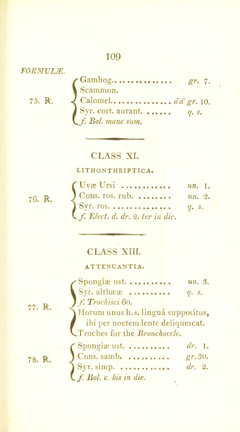 75. R. 76. R. 77. R. 78. R. 109 r Gambog 1 Scamnion. J Calomel J Syr. cort. aurant. Ho/- mane su?n. 7. a'a gr. 10. q. s. CLASS XI. LITHONTHRIPTICA. Uvae Ursi un. 1. Cons. ros. rub un. 2. Syr. ros q. s. f. Elect, d. dr. 2. ter in die. CLASS XIII. attenuantia. Spongiae ust un. 3. Syr. althaeas q. s. f. Trochisci 60. Horum unus li.s. lingua suppositus, ibi per noctem lente deliquescat. Troches for the Bronchocele. Spongiae ust dr. 1. Cons, samb gr.30. Syr. simp dr. 2. f. Bol. c. bis in die.