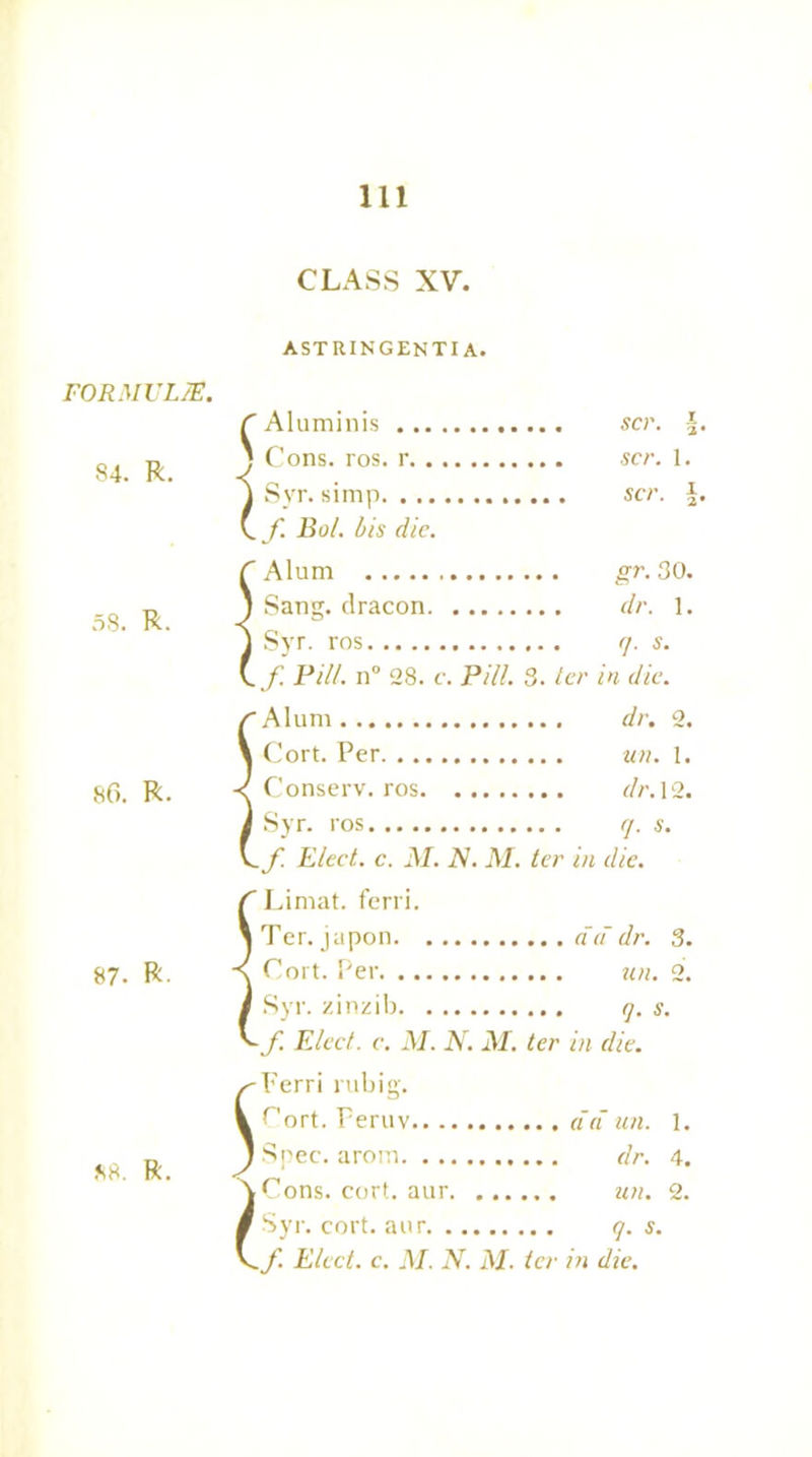 FORMULAE. 84. R. 58. R. 86. R. 87- R CLASS XV. \ \ t astringenti a. Aluminis scr. \ Cons. ros. r scr. 1. Syr. simp scr. f. Bol. bis die. Alum gr. 30. Sang, dracon dr. 1. Syr. ros q. s. f. Pill. n° 28. c. Pill. 3. ter in die. Alum dr. 2. Cort. Per un. 1. Conserv. ros dr. 12. Syr. ros q. s. f. Elect, c. M. N. M. ter in die. Limat. ferri. Ter. japon dd dr. 3. Cort. Per un. 2. Syr. zinzib q. s. f. Elect, c. M. N. M. ter in die. Ferri rubig. Cort. Peruv dd un. 1. Spec, arom dr. 4. Cons. cort. aur un. 2. Syr. cort. aur q. s.
