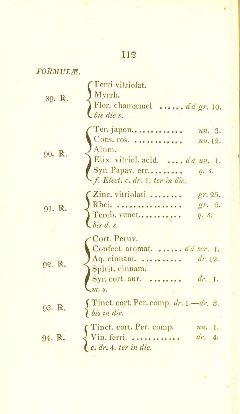 FORMULAS. 89. R. r Ferri vitriolat. J Myrrh. 1 Flor. chamaemel C. bis die s. ad gr. 10. 90. R. 91. R. 92. R. 93. R. 94. R. Ter. japon Cons, ros Alum. Elix. vitriol, acid Syr. Papav. err f Elect, c. dr. 1. ter in die. un. 3. un. 12. ad un. 1. q. s. C Zinc, vitriolati J Rhei J Tereb. venet.., V. bis d. s. gr. 25. gr. 5. q. S. /'Cort. Peruv. V Confect, aromat j Aq. cinnam j Spirit, cinnam. / Syr. cort. am- s. da scr. 1. dr. 12. dr. 1. Tinct. cort. Per. comp. dr. 1.—dr. 3. bis in die. f Tinct. cort. Per. comp. < Vin. ferri (. c. dr. 4. ter in die. un. 1. dr. 4.