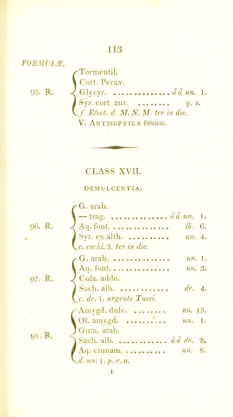 FORMULAE. 95. R. 96. R. 97. R. 98. R. i i l Tormentil. Cort. Peruv. Glycyr da un. 1. Syr. cort. aur q. s. f Elect, d. M. N. M. ter in die. V. Antiseptica tonica. CLASS XVII. DEMULCENT! A, G. arab. — trag 1. Aq. font lb. 6. Syr. ex alth 4. c. cochl. 3. ter in die. G. arab 1. Aq. font 3. Cola. adde. Sach. alb dr. 4. c. dr. 1. ur/rente Tussi. Amygd. dulc . no. 15. 01. amygd . un. 1. Gum. arab. Sach. alb . da dr. 2. Aq. cinnam . un. 8. d. un. 1. p. r. n. 1