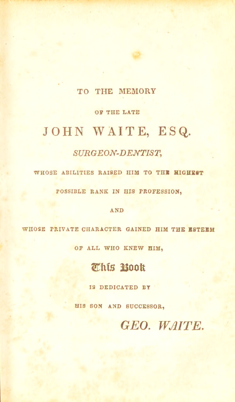 TO THE MEMORY or THE LATE JOHN WAITE, ESQ. SURGEON-DENTIST, WHOSE ABILITIES RAISED HIM TO TH« HIGHEST wnosE TOSSIBLE RANK IN IIIS PROFESSION, AND PRIVATE CHARACTER GAINED HIM THE ESTEEM OF ALL WHO KNEW HIM, WxXs iioofe IS DEDICATED BY HIS SON AND SUCCESSOR, GEO. WAITE