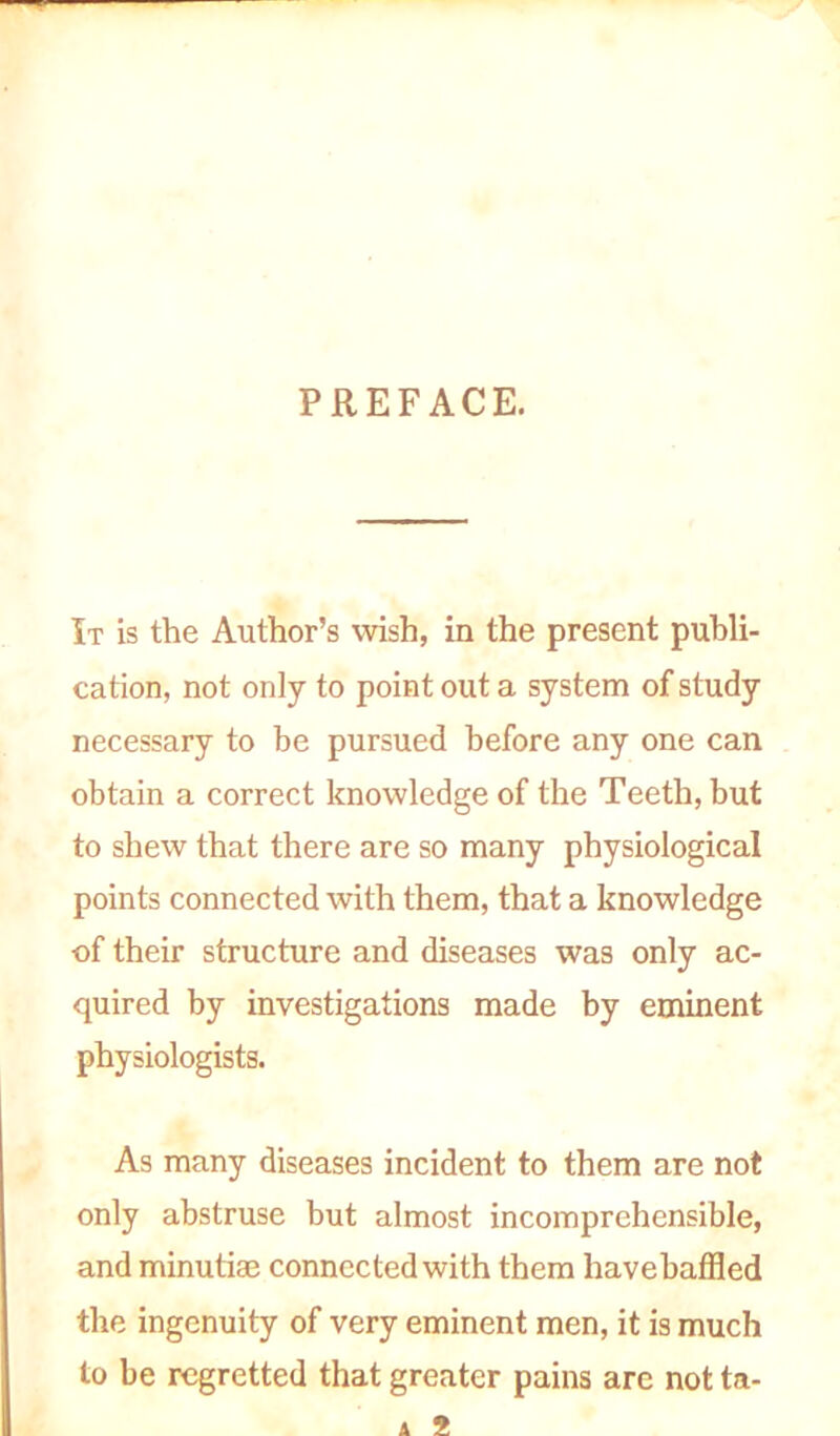 PREFACE. It is the Author’s wish, in the present publi- cation, not only to point out a system of study necessary to be pursued before any one can obtain a correct knowledge of the Teeth, but to shew that there are so many physiological points connected with them, that a knowledge ■of their structure and diseases was only ac- quired by investigations made by eminent physiologists. As many diseases incident to them are not only abstruse but almost incomprehensible, and minutiae connected with them havebaffled the ingenuity of very eminent men, it is much to be regretted that greater pains arc not ta- A 2