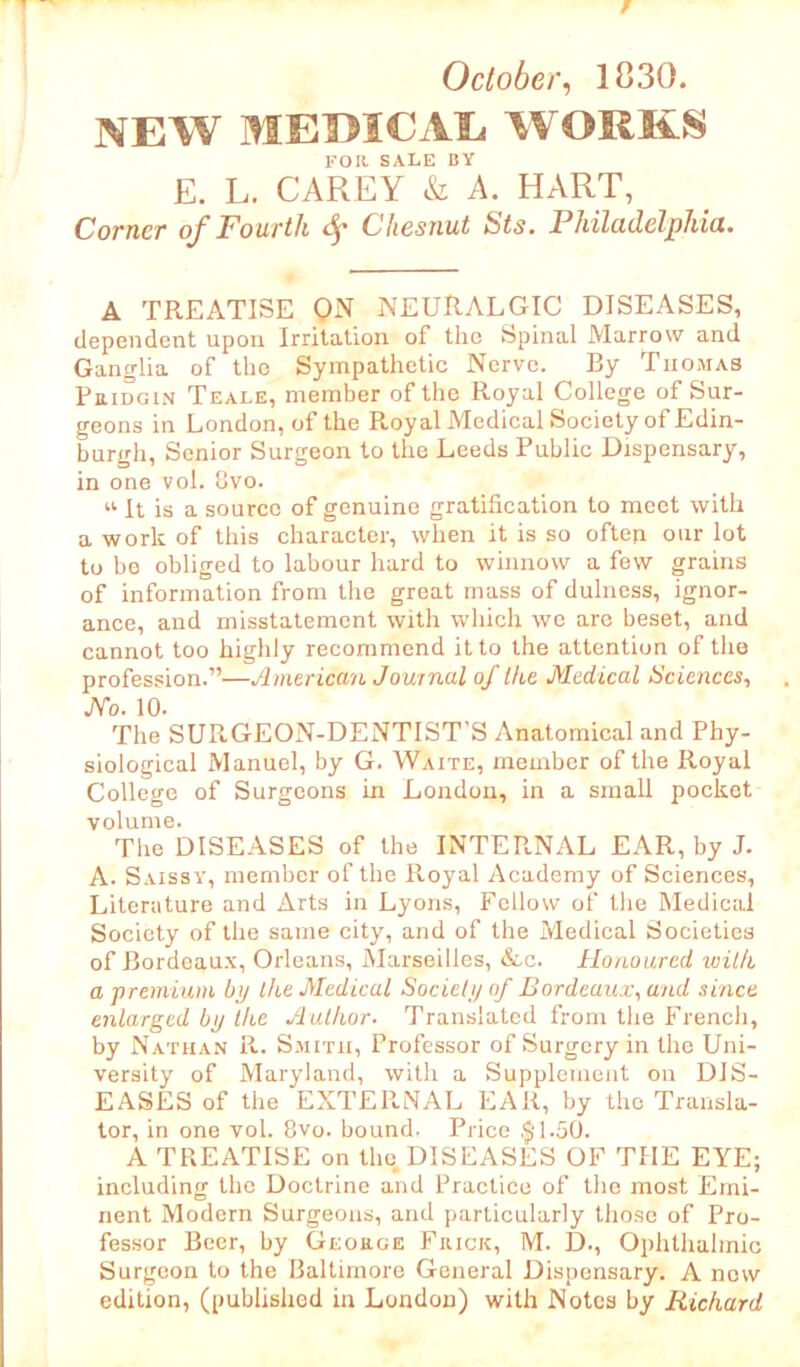 October, 1830. NEW MEDICAL WORKS FOR SALE BY E. L. CAREY & A. HART, Corner of Fourth <$• Cliesnut Sts. Philadelphia. A TREATISE ON NEURALGIC DISEASES, dependent upon Irritation of the Spinal Marrow and Ganglia of the Sympathetic Nerve. By Thomas Pridgin Teale, member of the Royal College of Sur- geons in London, of the Royal Medical Society of Edin- burgh, Senior Surgeon to the Leeds Public Dispensary, in one vol. 8vo. “ It is a source of genuine gratification to meet with a work of this character, when it is so oftep our lot to be obliged to labour hard to winnow a few grains of information from the great mass of dulness, ignor- ance, and misstatement with which we are beset, and cannot too highly recommend it to the attention of the profession.”—American Journal of Ike Medical Sciences, JVo. 10. The SURGEON-DENTIST’S Anatomical and Phy- siological Manuel, by G. Waite, member of the Royal College of Surgeons in London, in a small pocket volume. The DISEASES of the INTERNAL EAR, by J. A. Saissy, member of the Royal Academy of Sciences, Literature and Arts in Lyons, Follow of the Medical Society of the same city, and of the Medical Societies of Bordeaux, Orleans, Marseilles, &c. Honoured with a premium bp the Medical Society of Bordeaux, and since enlarged by the Author. Translated from the French, by Nathan R. Smith, Professor of Surgery in the Uni- versity of Maryland, with a Supplement on DIS- EASES of the EXTERNAL EAR, by the Transla- tor, in one vol. 8vo. bound. Price .§“1.50. A TREATISE on the DISEASES OF THE EYE; including the Doctrine and Practice of the most Emi- nent Modern Surgeons, and particularly those of Pro- fessor Beer, by George Frick, M. D., Ophthalmic Surgeon to the Baltimore General Dispensary. A now edition, (published in London) with Notes by Richard