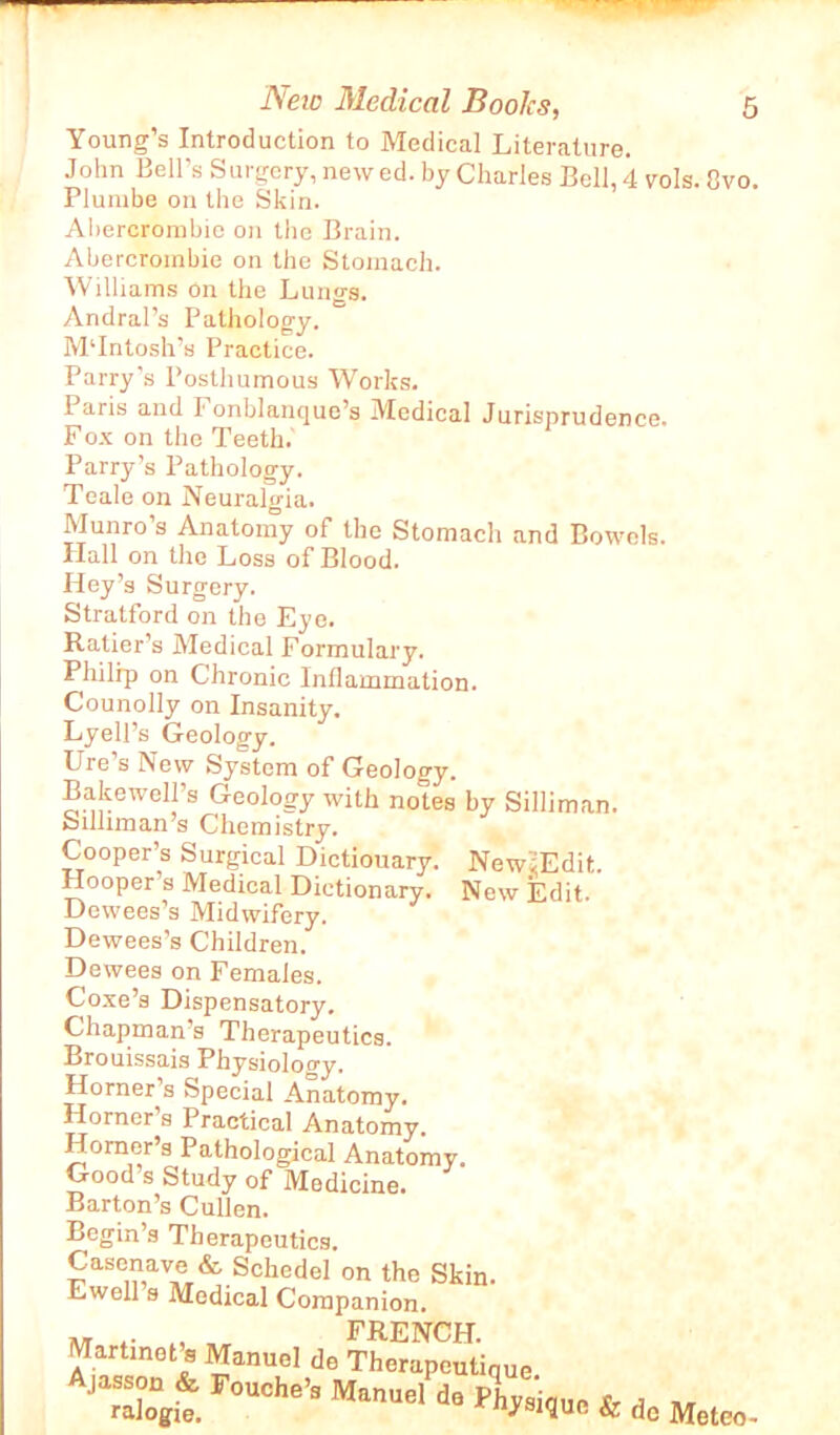 Young’s Introduction to Medical Literature. John Bell’s Surgcry, new ed. by Charles Bell, 4 vols. 8vo. Plumbe on the Skin. Abercrombie on the Brain. Abercrombie on the Stomach. Williams on the Lungs. Andral’s Pathology. M‘Intosh’s Practice. Parry’s Posthumous Works. Paris and Fonblanque’s Medical Jurisprudence. Fox on the Teeth.' Parry’s Pathology. Teale on Neuralgia. Munro’s Anatomy of the Stomach and Bowels. Hall on the Loss of Blood. Hey’s Surgery. Stratford on the Eye. Ratier’s Medical Formulary. Philip on Chronic Inflammation. Counolly on Insanity. Lyell’s Geology. Ure s New System of Geology. Bakewell’s Geology with notes by Silliman. failliman’s Chemistry. Cooper’s Surgical Dictiouary. New'iEdit. Hooper s Medical Dictionary. New Edit. Dewees’s Midwifery. Dewees’s Children. Dewees on Females. Coxe’s Dispensatory. Chapman’s Therapeutics. Brouissais Physiology. Horner s Special Anatomy. Horner’s Practical Anatomy. Horner’s Pathological Anatomy. Good’s Study of Medicine. Barton’s Cullen. Begin’s Therapeutics. Casenave & Schedel on the Skin. Ewell s Medical Companion. Martinet s Manuel de Therapeutique JarTgii F°UChe’3 ManUel da ^ysique & de Mete,