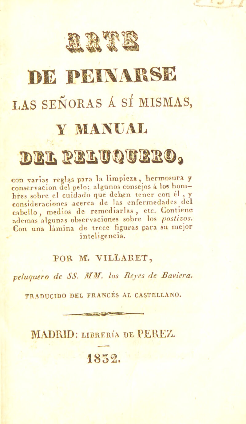 DE PELXARSE LAS SENORAS À SI MISMAS, Y MAN Y AL con varias réglas para la limpieza , bermosura y conservacion de! pelo; algunos consejos â los bom- brcs sobre cl cuidado que dehen tencr eon él , y consideracioncs acerca de las enfermedades del cabello, medios de rernediarlas , etc. Contienc ademas algunas observaciones sobre los postizos. Con una lamina de trcce figuras para su mejor inteligcncia. TOR INT. VILLARET, peluquero de SS. HTHT. los Hepes de Bciviera. TRADUCIDO DEL ERANCÉS AL CASTELLANO. MADRID: libreiua de PEREZ. 1852,