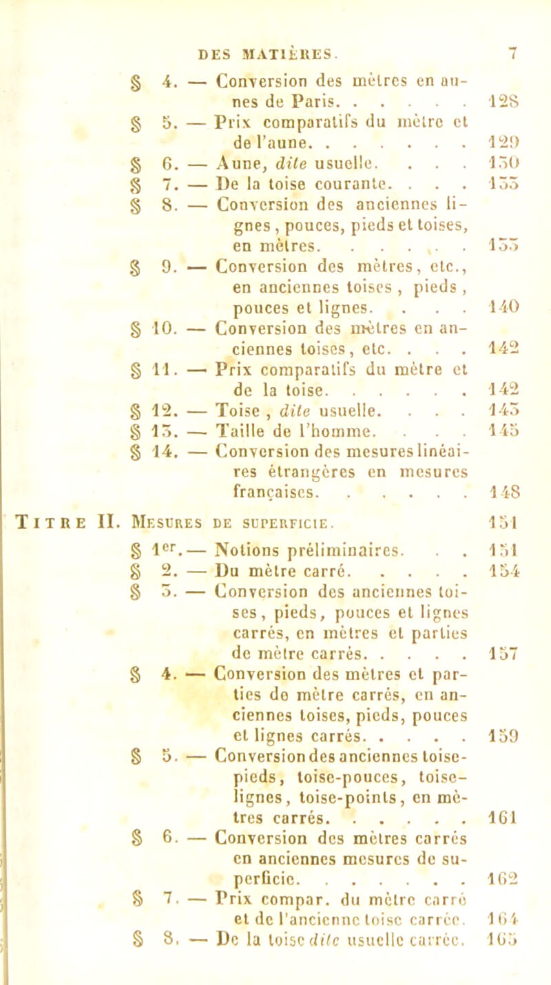 § 4. — Conversion des mètres en au- nes de Paris § 5. — Prix comparatifs du métro et de l’aune § 6. — Aune, dite usuelle, g 7. — De la toise courante. . . . g 8. — Conversion des anciennes li- gnes , pouces, pieds et toises, en mètres g 9. — Conversion des mètres, etc., en anciennes toises , pieds , pouces et lignes. g 10. — Conversion des mètres en an- ciennes toises, etc. . g 11. — Prix comparatifs du mètre et de la toise g 12. — Toise , dite usuelle. . . . g 15. — Taille de l’homme, g 14. —Conversion des mesures linéai- res étrangères en mesures françaises Titre II. Mesures de superficie. g 1er.— Notions préliminaires. g 2. — Du mètre carré g 5. — Conversion des anciennes toi- ses, pieds, pouces et lignes carrés, en mètres et parties de mètre carrés g 4. — Conversion des mètres et par- ties do mètre carrés, en an- ciennes toises, pieds, pouces et lignes carrés g 5. — Conversion des anciennes toise- pieds, toise-pouces, toise- lignes, toise-points, en mè- tres carrés § 6. — Conversion des mètres carrés en anciennes mesures de su- perficie § 7. — Prix compar. du mètre carre et de l’ancienne toise carrée. § 8, — De la loisedife usuelle carrée. 128 129 150 133 135 140 142 142 143 143 148 131 131 154 137 159 161 162 164 163