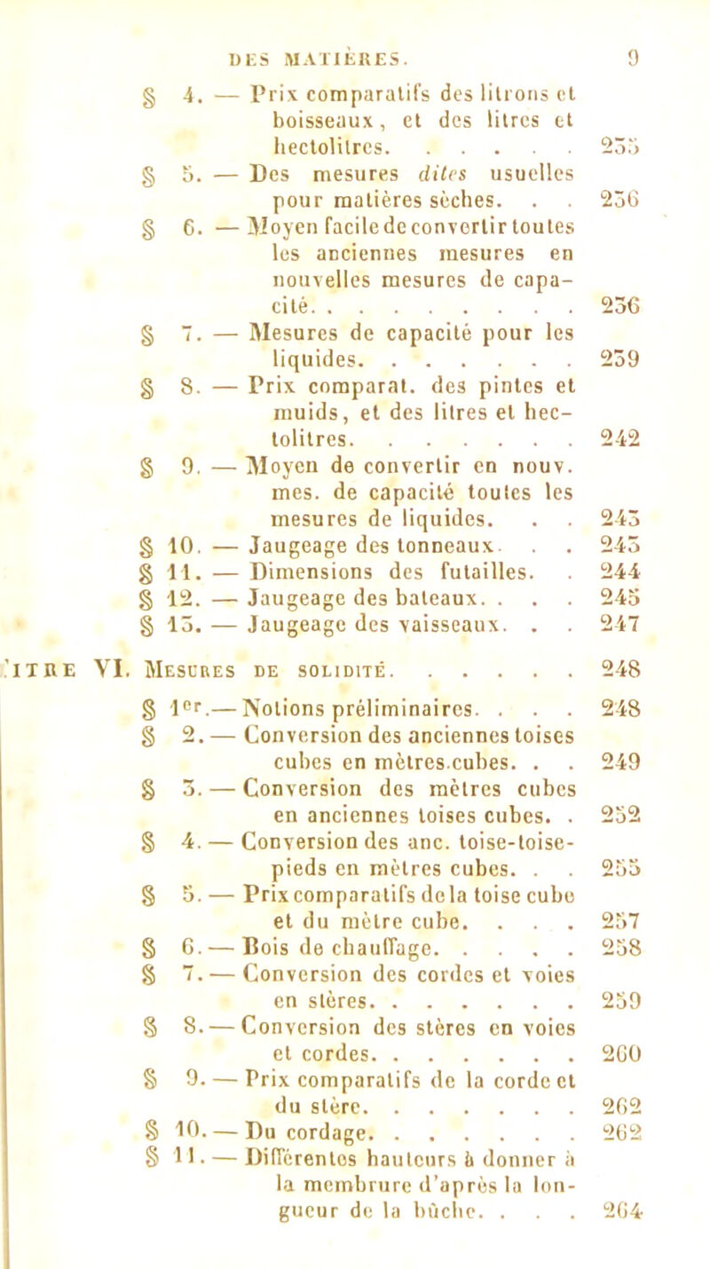 § 4. — Prix comparatifs des litrons et boisseaux, et des litres et hectolitres § 5. — Des mesures dites usuelles pour matières sèches. § 6. —Moyen faciledeconvertirtoutes les anciennes mesures en nouvelles mesures de capa- cité § 7. — Mesures de capacité pour les liquides § 8. — Prix comparai, des pintes et muids, et des litres et hec- tolitres § 9, — Moyen de convertir en nouv. mes. de capacité toutes les mesures de liquides. § 10. — Jaugeage des tonneaux g 11. — Dimensions des futailles, g 12. —Jaugeage des bateaux. . g 13. — Jaugeage des vaisseaux. . . ITRE VI. Mesures de solidité g l°r.— Notions préliminaires. . g 2. — Conversion des anciennes toises cubes en mètres.cubes. . g 3. — Conversion des mètres cubes en anciennes toises cubes. . g 4. — Conversion des anc. toise-toise- pieds en mètres cubes. . g 5. — Prix comparatifs delà toise cube et du mètre cube. g 6.— Bois de chauffage g 7. — Conversion des cordes et voies en stères g 8.— Conversion des stères envoies et cordes § 9. — Prix comparatifs de la corde et du stère g 10. — Du cordage § 11 • — Différentes hauteurs ù donner à la membrure d’après la lon- gueur de la bûche. . 233 2o6 256 239 242 243 243 244 245 247 248 248 249 252 255 257 258 259 2G0 262 262 264