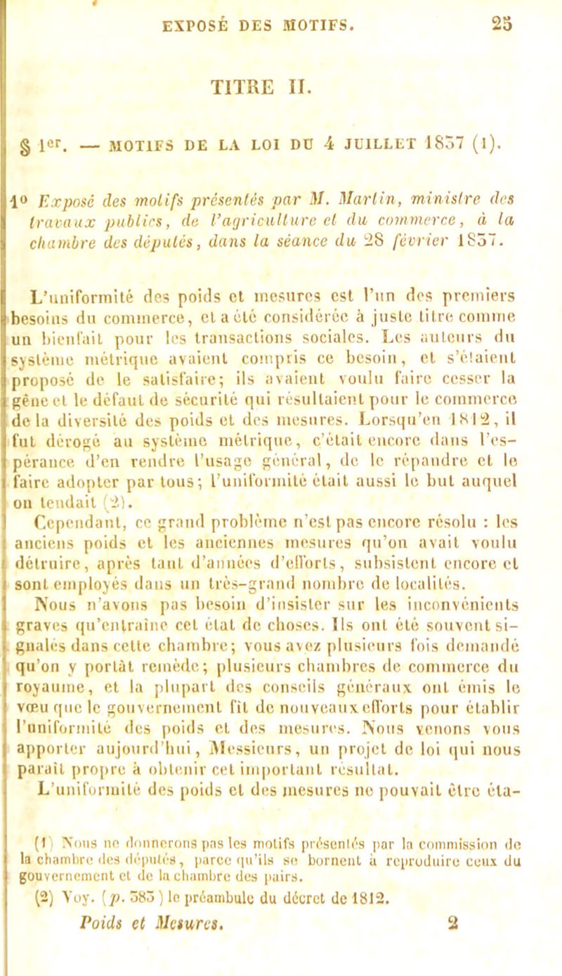 TITRE II. § 1er. — MOTIFS DE LA LOI DU 4 JUILLET 1837 (l). 1° Exposé des motifs présentés par il/. Martin, ministre des travaux publics, de l’agriculture et du commerce, à la chambre des députés, dans la séance du 28 février 1857. L’uniformité des poids et mesures est l’un des premiers besoins du commerce, et a été considérée à juste titre comme un bienfait pour les transactions sociales. Les auteurs du système métrique avaient compris ce besoin, et s’étaient proposé de le satisfaire; ils avaient voulu faire cesser la gène et le defaut de sécurité qui résultaient pour le commerce delà diversité des poids et des mesures. Lorsqu’en 1812, il fut dérogé an système métrique, c’était encore dans l’es- pérance d’en rendre l’usage général, de le répandre et le faire adopter par tous; l’uniformité était aussi le but auquel on tendait (21. Cependant, ce grand problème n’est pas encore résolu : les anciens poids et les anciennes mesures qu’on avait voulu détruire, après tant d’années d’eiïorts, subsistent encore et sont employés dans un très-grand nombre de localités. Nous n’avons pas besoin d’insister sur les inconvénients graves qu’entraîne cet état de choses. Ils ont été souvent si- gnales dans cette chambre; vous avez plusieurs fois demandé qu’on y portât remède; plusieurs chambres de commerce du royaume, et la plupart des conseils généraux ont émis le vœu que le gouvernement fit de nouveaux efforts pour établir l’uuiformitè des poids et des mesures. Nous venons vous apporter aujourd’hui, Messieurs, un projet de loi qui nous parait propre k obtenir cet important résultat. L’uniformité des poids et des mesures ne pouvait être éta- it' Nous ne donnerons pas les motifs présentés par la commission de la chambre des députés, parce qu’ils se bornent a reproduire ceux du gouvernement et de la chambre des pairs. (2) Yoy. [p. 383 ) le préambule du décret de 1812. Poids et Mesures. 2