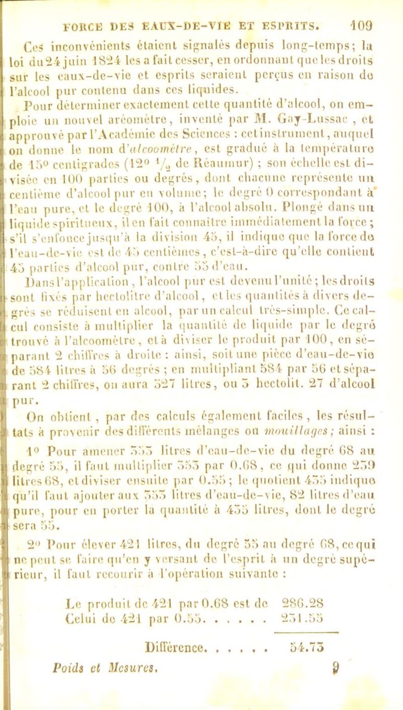 Ces inconvénients étaient signalés depuis long-temps; la loi du 24 juin 1824 les a fait cesser, en ordonnant que les droits sur les eaux-de-vie et esprits seraient perçus en raison du l’alcool pur contenu dans ces liquides. Pour déterminer exactement cette quantité d’alcool, on em- ploie un nouvel aréomètre, inventé par M. Gay-Lussac , et approuvé par l’Académie des Sciences : cetinstrument, auquel on donne le nom d'alcoomètre, est gradué à la température de 15° centigrades (12° */2 de Réaumur) ; son échelle est di- visée en 100 parties ou degrés, dont chacune représente un centième d’alcool pur en volume; le degré 0 correspondant à’ l’eau pure, et le degré 100, à l’alcool absolu. Plongé dans un liquide spiritueux, il en fait connaître immédiatement la force; s’il s’enfonce jusqu’à la division 45, il indique que la force do l’eau-de-vie est de 45 centièmes, c’est-à-dire qu’elle contient 45 parties d’alcool pur, contre 55 d’eau. Dans l’application , l’alcool pur est devenu l’unité ; les droits sont fixés par hectolitre d’alcool, et les quantités à divers de- grés se réduisent en alcool, par un calcul très-simple. Ce cal- cul consiste à multiplier la quantité de liquide par le degré trouvé à l’alcoomètre, et à diviser le produit par 100, en sé- parant 2 chiffres à droite: ainsi, soit une pièce d’eau-de-vio de 584 litres à 50 degrés ; en multipliant 584 par 50 et sépa- rant 2 chilfres, on aura 327 litres, ou 5 hectolit. 27 d’alcool pur. On obtient, par des calculs également faciles, les résul- tats à provenir des différents mélanges on mouillages; ainsi : 1° Pour amener 533 litres d’cau-dc-vio du degré 08 au degré 55, il faut multiplier 553 par 0.68, ce qui donne 23!) litres 68, et diviser ensuite par 0.55 ; le quotient 455 indique qu’il faut ajouter aux 553 litres d’eau-de-vie, 82 litres d’eau pure, pour en porter la quantité à 435 litres, dont le degré sera 55. 2° Pour élever 421 litres, du degré 55 au degré 08,cequi ne peut se faire qu’en y versant de l’esprit à un degré supé- rieur, il faut recourir il l’opération suivante : Le produit de 421 parO.OSestde 280.28 Celui do 421 par 0.55 231.55 Différence 54.73 Poids et Mesures, ÿ