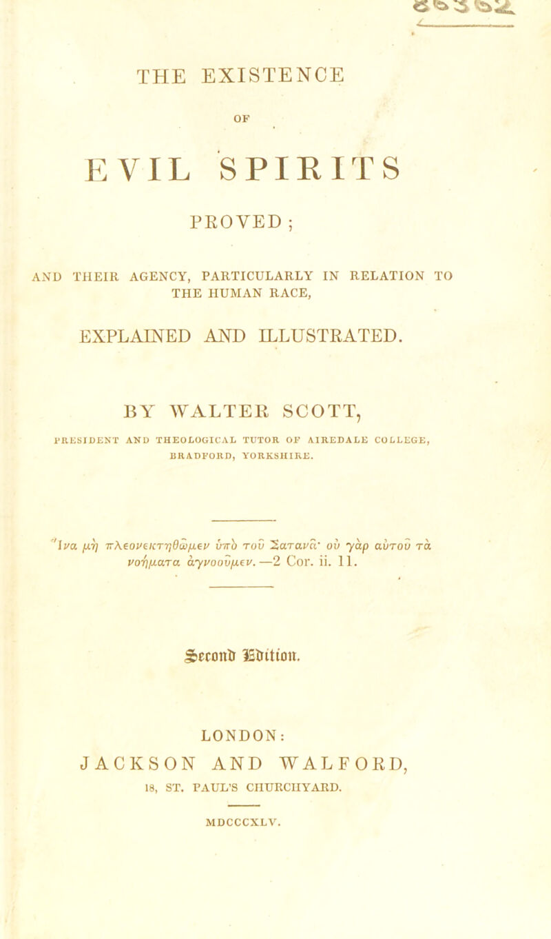 THE EXISTENCE OF EVIL SPIRITS PROVED; AND THEIR AGENCY, PARTICULARLY IN RELATION TO THE HUMAN RACE, EXPLAINED AND ILLUSTRATED. BY WALTER SCOTT, PRESIDENT AND THEOLOGICAL TUTOR OP AIREDALE COLLEGE, BRADFORD, YORKSHIRE. '\va 7rAeoi'e/CT7j0aiju.eF inrb rod ’2a.ra.va' ov yap avrov Ta vori/j-ara ayvoov/Aev.—2 Cor. ii. 11. Sccoitlr lEtution. LONDON: JACKSON AND WALFORD, 18, ST. PAUL’S CHURCHYARD. MDCCCXLV.