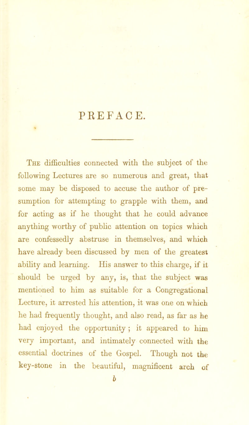 PREFACE. The difficulties connected with the subject of the following Lectures are so numerous and great, that some may be disposed to accuse the author of pre- sumption for attempting to grapple with them, and for acting as if he thought that he could advance anything worthy of public attention on topics which are confessedly abstruse in themselves, and which have already been discussed by men of the greatest ability and learning. His answer to this charge, if it should be urged by any, is, that the subject was mentioned to him as suitable for a Congregational Lecture, it arrested his attention, it was one on which he had frequently thought, and also read, as far as he had enjoyed the opportunity ; it appeared to him very important, and intimately connected with the essential doctrines of the Gospel. Though not the key-stone in the beautiful, magnificent arch of b