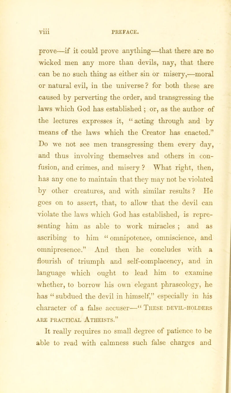 prove—if it could prove anything—that there are no wicked men any more than devils, nay, that there can be no such thing as either sin or misery,—moral or natural evil, in the universe ? for both these are caused by perverting the order, and transgressing the laws which God has established ; or, as the author of the lectures expresses it, “ acting through and by means of the laws which the Creator has enacted.” Do we not see men transgressing them every day, and thus involving themselves and others in con- fusion, and crimes, and misery ? What right, then, has any one to maintain that they may not be violated by other creatures, and with similar results ? He goes on to assert, that, to allow that the devil can violate the laws which God has established, is repre- senting him as able to work miracles ; and as ascribing to him “ omnipotence, omniscience, and omnipresence.” And then he concludes with a flourish of triumph and self-complacency, and in language which ought to lead him to examine whether, to borrow his own elegant phraseology, he has “ subdued the devil in himself,” especially in his character of a false accuser—“ These devil-holders ARE PRACTICAL ATHEISTS.” It really requires no small degree of patience to be able to read with calmness such false charges and