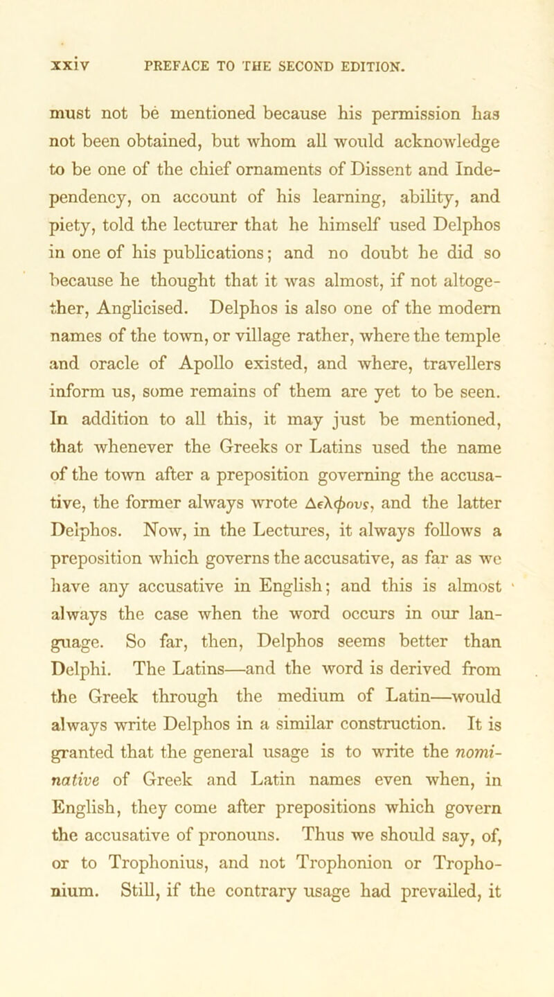 must not be mentioned because his permission has not been obtained, but whom all would acknowledge to be one of the chief ornaments of Dissent and Inde- pendency, on account of his learning, ability, and piety, told the lecturer that he himself used Delphos in one of his publications; and no doubt he did so because he thought that it was almost, if not altoge- ther, Anglicised. Delphos is also one of the modern names of the town, or village rather, where the temple and oracle of Apollo existed, and where, travellers inform us, some remains of them are yet to be seen. In addition to all this, it may just be mentioned, that whenever the Greeks or Latins used the name of the town after a preposition governing the accusa- tive, the former always wrote AeX<£ovs, and the latter Delphos. Now, in the Lectures, it always follows a preposition which governs the accusative, as far as wc have any accusative in English; and this is almost always the case when the word occurs in our lan- guage. So far, then, Delphos seems better than Delphi. The Latins—and the word is derived from the Greek through the medium of Latin—would always write Delphos in a similar construction. It is granted that the general usage is to write the nomi- native of Greek and Latin names even when, in English, they come after prepositions which govern the accusative of pronouns. Thus we should say, of, or to Trophonius, and not Trophonion or Tropho- nium. Still, if the contrary usage had prevailed, it