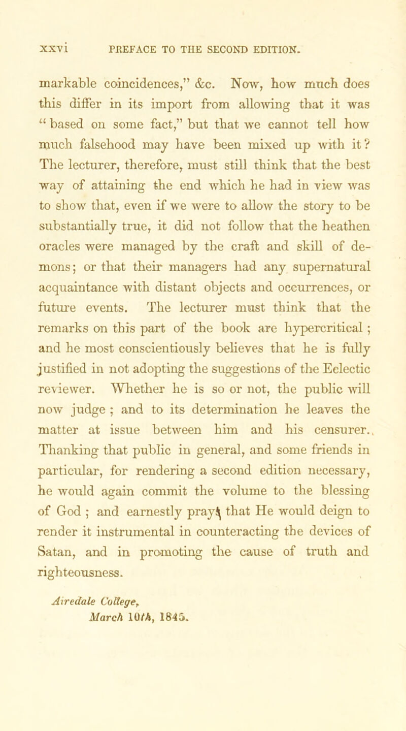 markable coincidences,” &c. Now, how much does this differ in its import from allowing that it was “ based on some fact,” but that we cannot tell how much falsehood may have been mixed up with it ? The lecturer, therefore, must still think that the best way of attaining the end which he had in view was to show that, even if we were to allow the story to be substantially true, it did not follow that the heathen oracles were managed by the craft and skill of de- mons ; or that their managers had any supernatural acquaintance with distant objects and occurrences, or future events. The lecturer must think that the remarks on this part of the book are hypercritical ; and he most conscientiously believes that he is fully justified in not adopting the suggestions of the Eclectic reviewer. Whether he is so or not, the public will now judge ; and to its determination he leaves the matter at issue between him and his censurer., Thanking that public in general, and some friends in particular, for rendering a second edition necessary, he would again commit the volume to the blessing of God ; and earnestly pray^ that He would deign to render it instrumental in counteracting the devices of Satan, and in promoting the cause of truth and righteousness. Airedale College, March 10/A, 1845.