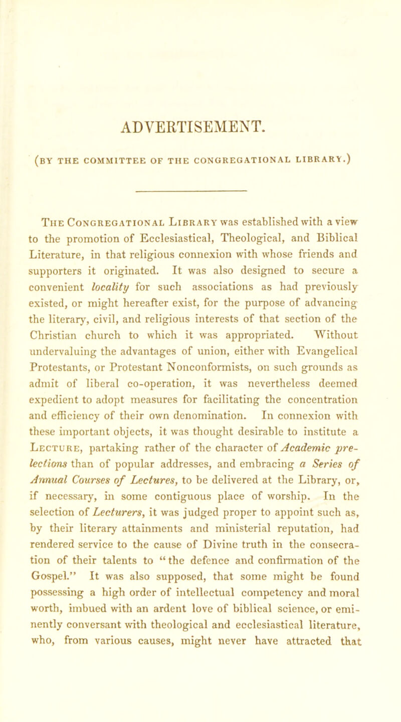 ADVERTISEMENT. (by the committee of the congregational library.) The Congregational Library was established with a view to the promotion of Ecclesiastical, Theological, and Biblical Literature, in that religious connexion with whose friends and supporters it originated. It was also designed to secure a convenient locality for such associations as had previously existed, or might hereafter exist, for the purpose of advancing the literary, civil, and religious interests of that section of the Christian church to which it was appropriated. Without undervaluing the advantages of union, either with Evangelical Protestants, or Protestant Nonconformists, on such grounds as admit of liberal co-operation, it was nevertheless deemed expedient to adopt measures for facilitating the concentration and efficiency of their own denomination. In connexion with these important objects, it was thought desirable to institute a Lecture, partaking rather of the character of Academic pre- lections than of popular addresses, and embracing a Series of Annual Courses of Lectures, to be delivered at the Library, or, if necessary, in some contiguous place of worship. In the selection of Lecturers, it was judged proper to appoint such as, by their literary attainments and ministerial reputation, had rendered service to the cause of Divine truth in the consecra- tion of their talents to “ the defence and confirmation of the Gospel.” It was also supposed, that some might be found possessing a high order of intellectual competency and moral worth, imbued with an ardent love of biblical science, or emi- nently conversant with theological and ecclesiastical literature, who, from various causes, might never have attracted that