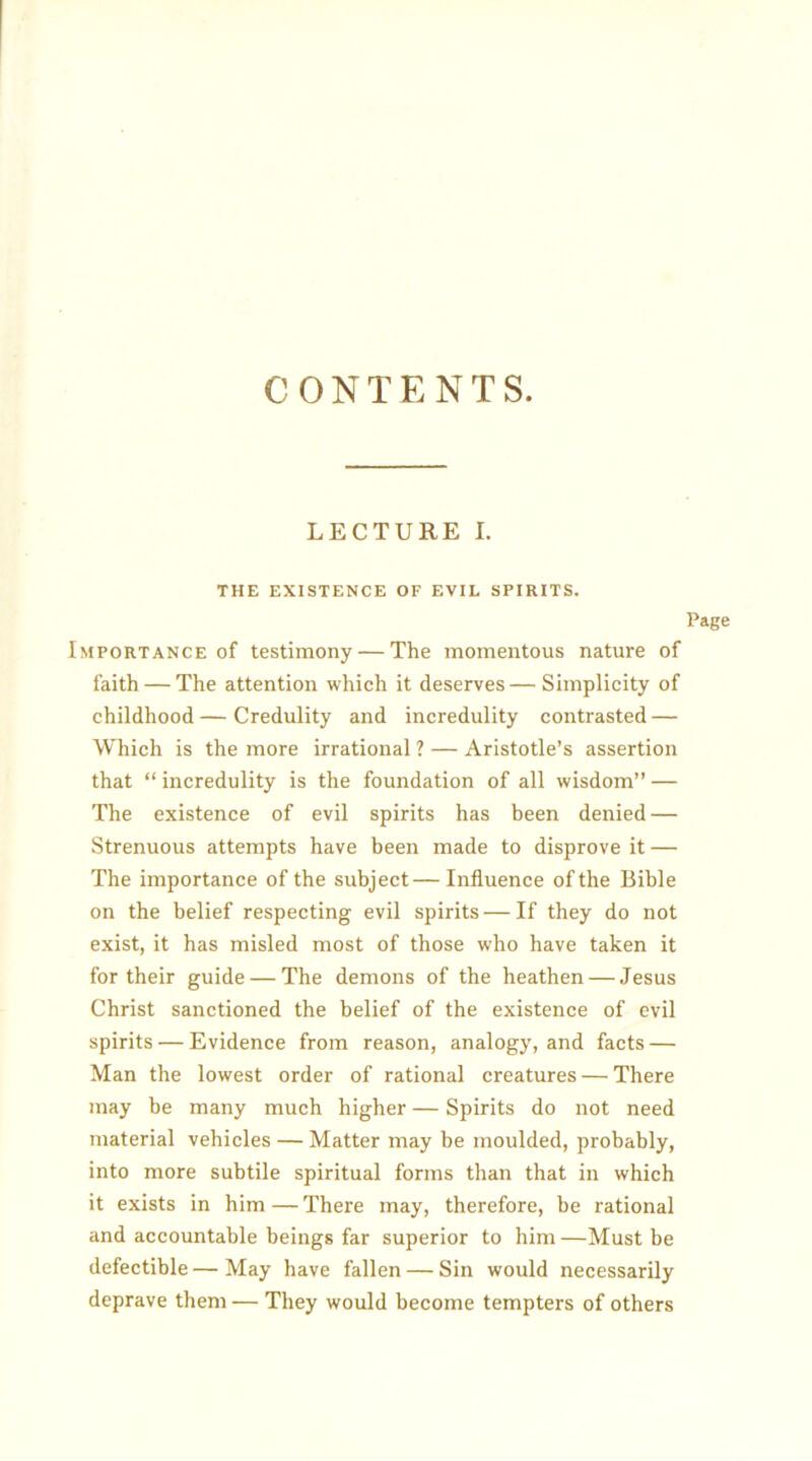 CONTENTS. LECTURE I. THE EXISTENCE OF EVIL SPIRITS. Page Importance of testimony — The momentous nature of faith — The attention which it deserves—Simplicity of childhood—Credulity and incredulity contrasted — Which is the more irrational ? — Aristotle’s assertion that “ incredulity is the foundation of all wisdom” — The existence of evil spirits has been denied — Strenuous attempts have been made to disprove it — The importance of the subject—Influence of the Bible on the belief respecting evil spirits — If they do not exist, it has misled most of those who have taken it for their guide — The demons of the heathen — Jesus Christ sanctioned the belief of the existence of evil spirits — Evidence from reason, analogy, and facts — Man the lowest order of rational creatures — There may be many much higher — Spirits do not need material vehicles — Matter may be moulded, probably, into more subtile spiritual forms than that in which it exists in him — There may, therefore, be rational and accountable beings far superior to him —Must be defectible — May have fallen — Sin would necessarily deprave them — They would become tempters of others