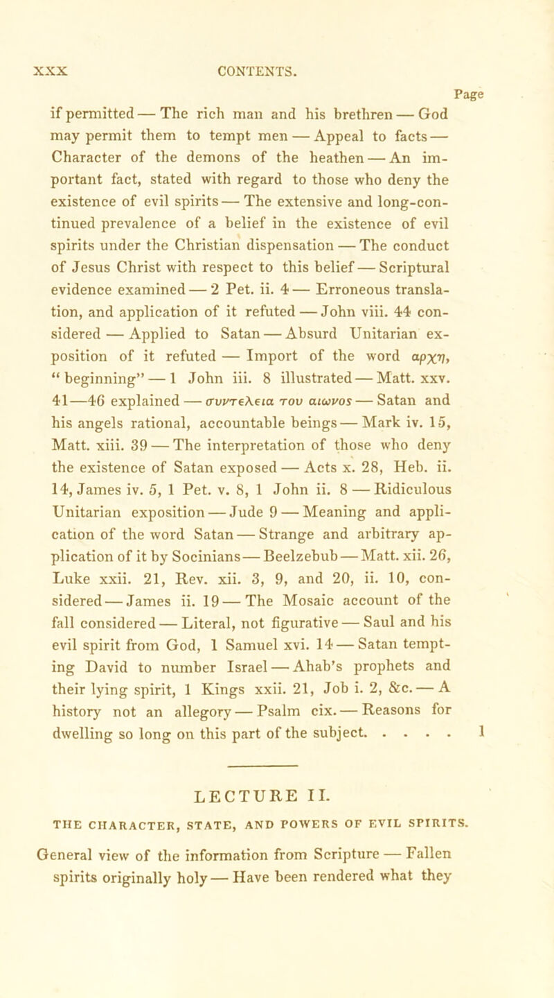 Page if permitted — The rich man and his brethren — God may permit them to tempt men — Appeal to facts — Character of the demons of the heathen — An im- portant fact, stated with regard to those who deny the existence of evil spirits — The extensive and long-con- tinued prevalence of a belief in the existence of evil spirits under the Christian dispensation — The conduct of Jesus Christ with respect to this belief — Scriptural evidence examined — 2 Pet. ii. 4 — Erroneous transla- tion, and application of it refuted — John viii. 44 con- sidered— Applied to Satan — Absurd Unitarian ex- position of it refuted — Import of the word apxv, “beginning” — 1 John iii. 8 illustrated — Matt. xxv. 41—46 explained — crwreXeia rov aiaivos — Satan and his angels rational, accountable beings—Mark iv. 15, Matt. xiii. 39 — The interpretation of those who deny the existence of Satan exposed — Acts x. 28, Heb. ii. 14, James iv. 5, 1 Pet. v. 8, 1 John ii. 8—Ridiculous Unitarian exposition — Jude 9 — Meaning and appli- cation of the word Satan — Strange and arbitrary ap- plication of it by Socinians—Beelzebub — Matt. xii. 26, Luke xxii. 21, Rev. xii. 3, 9, and 20, ii. 10, con- sidered— James ii. 19—The Mosaic account of the fall considered — Literal, not figurative — Saul and his evil spirit from God, 1 Samuel xvi. 14 — Satan tempt- ing David to number Israel — Ahab’s prophets and their lying spirit, 1 Kings xxii. 21, Job i. 2, &c. — A history not an allegory — Psalm cix. — Reasons for dwelling so long on this part of the subject 1 LECTURE II. THE CHARACTER, STATE, AND POWERS OF EVIL SPIRITS. General view of the information from Scripture — Fallen spirits originally holy — Have been rendered what they