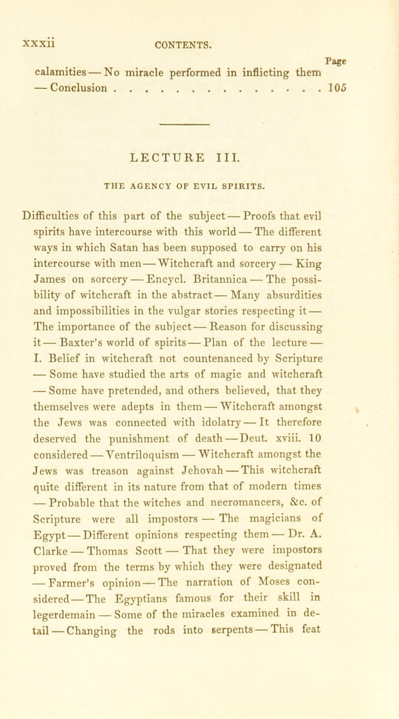 Page calamities — No miracle performed in inflicting them — Conclusion 105 LECTURE III. THE AGENCY OF EVIL SPIRITS. Difficulties of this part of the subject—Proofs that evil spirits have intercourse with this world — The different ways in which Satan has been supposed to carry on his intercourse with men—Witchcraft and sorcery-— King James on sorcery — Encycl. Britannica^—The possi- bility of witchcraft in the abstract — Many absurdities and impossibilities in the vulgar stories respecting it — The importance of the subject—Reason for discussing it—Baxter’s world of spirits—Plan of the lecture — I. Belief in witchcraft not countenanced by Scripture — Some have studied the arts of magic and witchcraft — Some have pretended, and others believed, that they themselves were adepts in them — Witchcraft amongst the Jews was connected with idolatry—It therefore deserved the punishment of death—Deut. xviii. 10 considered — Ventriloquism — Witchcraft amongst the Jews was treason against Jehovah — This witchcraft quite different in its nature from that of modern times — Probable that the witches and necromancers, &c. of Scripture were all impostors — The magicians of Egypt — Different opinions respecting them—Dr. A. Clarke — Thomas Scott — That they were impostors proved from the terms by which they were designated — Farmer’s opinion—The narration of Moses con- sidered— The Egyptians famous for their skill in legerdemain — Some of the miracles examined in de- tail — Changing the rods into serpents — This feat