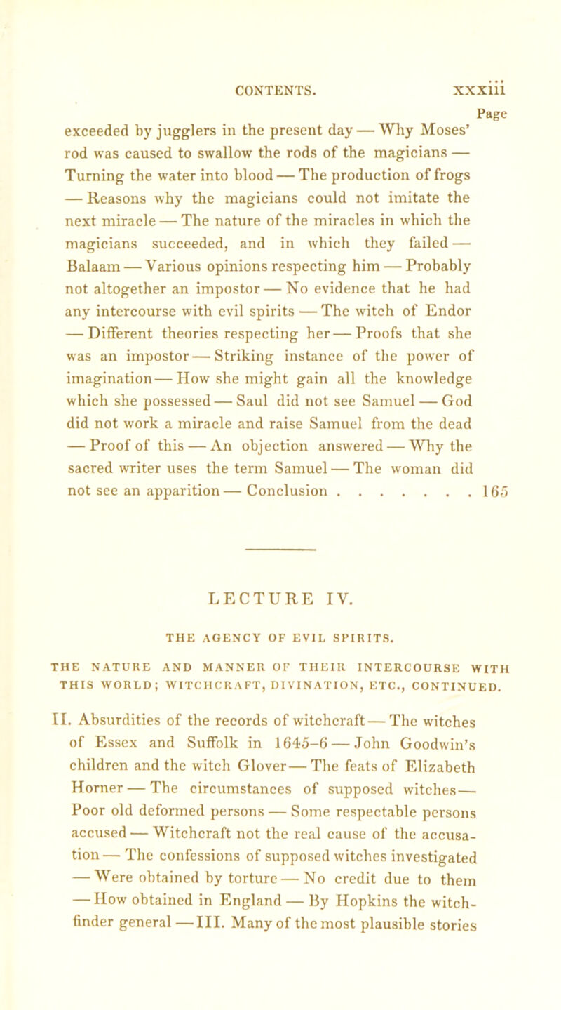 Page exceeded by jugglers in the present day — Why Moses’ rod was caused to swallow the rods of the magicians — Turning the water into blood — The production of frogs — Reasons why the magicians could not imitate the next miracle — The nature of the miracles in which the magicians succeeded, and in which they failed — Balaam — Various opinions respecting him — Probably not altogether an impostor—No evidence that he had any intercourse with evil spirits — The witch of Endor — Different theories respecting her—Proofs that she was an impostor—Striking instance of the power of imagination—How she might gain all the knowledge which she possessed—Saul did not see Samuel — God did not work a miracle and raise Samuel from the dead — Proof of this — An objection answered — Why the sacred writer uses the term Samuel — The woman did not see an apparition— Conclusion 165 LECTURE IV. THE AGENCY OF EVIL SPIRITS. THE NATURE AND MANNER OF THEIR INTERCOURSE WITH THIS WORLD; WITCHCRAFT, DIVINATION, ETC., CONTINUED. II. Absurdities of the records of witchcraft — The witches of Essex and Suffolk in 1645-6 — John Goodwin’s children and the witch Glover—The feats of Elizabeth Horner — The circumstances of supposed witches — Poor old deformed persons — Some respectable persons accused— Witchcraft not the real cause of the accusa- tion — The confessions of supposed witches investigated — Were obtained by torture—No credit due to them — How obtained in England — By Hopkins the witch- finder general—III. Many of the most plausible stories