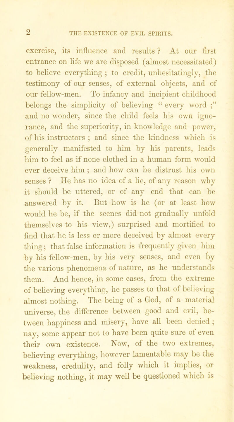 exercise, its influence and results ? At our first entrance on life we are disposed (almost necessitated) to believe everything ; to credit, unhesitatingly, the testimony of our senses, of external objects, and of our fellow-men. To infancy and incipient childhood belongs the simplicity of believing “ every word and no wonder, since the child feels his own igno- rance, and the superiority, in knowledge and power, of his instructors ; and since the kindness which is generally manifested to him by his parents, leads him to feel as if none clothed in a human form would ever deceive him ; and how can he distrust his own senses ? He has no idea of a lie, of any reason why it should be uttered, or of any end that can be answered by it. But how is he (or at least how would he be, if the scenes did not gradually unfold themselves to his view,) surprised and mortified to find that he is less or more deceived by almost every thing; that false information is frequently given him by his fellow-men, by his very senses, and even by the various phenomena of nature, as he understands them. And hence, in some cases, from the extreme of believing everything, he passes to that of believing almost nothing. The being of a God, of a material universe, the difference between good and evil, be- tween happiness and misery, have all been denied ; nay, some appear not to have been quite sure of even their own existence. Now, of the two extremes, believing everything, however lamentable may be the weakness, credulity, and folly which it implies, or believing nothing, it may well be questioned which is