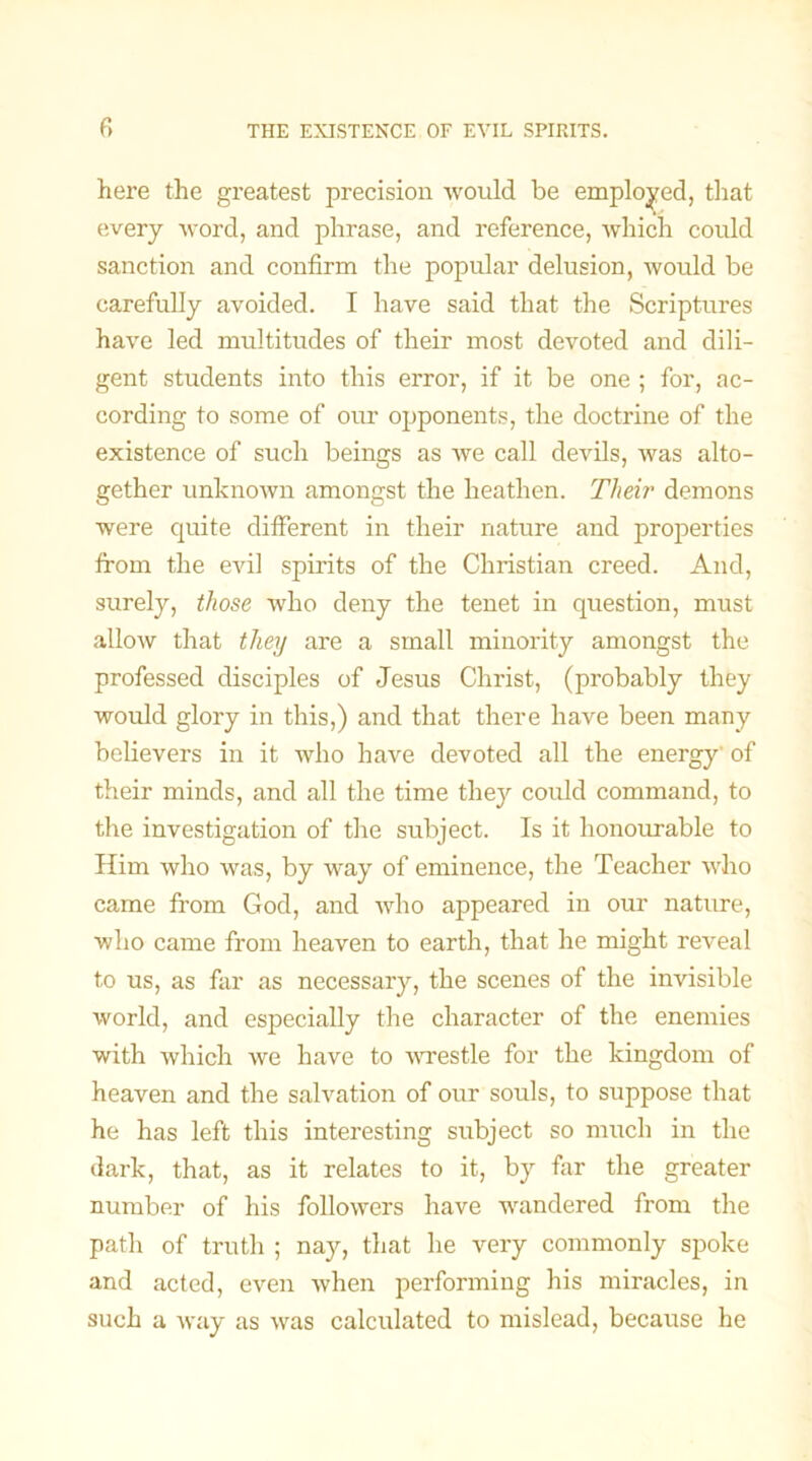 here the greatest precision would be employed, that every word, and phrase, and reference, which could sanction and confirm the popular delusion, would be carefully avoided. I have said that the Scriptures have led multitudes of their most devoted and dili- gent students into this error, if it be one ; for, ac- cording to some of our opponents, the doctrine of the existence of such beings as we call devils, was alto- gether unknown amongst the heathen. Their demons were quite different in their nature and properties from the evil spirits of the Christian creed. And, surely, those who deny the tenet in question, must allow that they are a small minority amongst the professed disciples of Jesus Christ, (probably they would glory in this,) and that there have been many believers in it who have devoted all the energy of their minds, and all the time they could command, to the investigation of the subject. Is it honourable to Him who was, by way of eminence, the Teacher who came from God, and who appeared in our nature, who came from heaven to earth, that he might reveal to us, as far as necessary, the scenes of the invisible world, and especially the character of the enemies with which we have to wrestle for the kingdom of heaven and the salvation of our souls, to suppose that he has left this interesting subject so much in the dark, that, as it relates to it, by far the greater number of his followers have wandered from the path of truth ; nay, that he very commonly spoke and acted, even when performing his miracles, in such a way as was calculated to mislead, because he