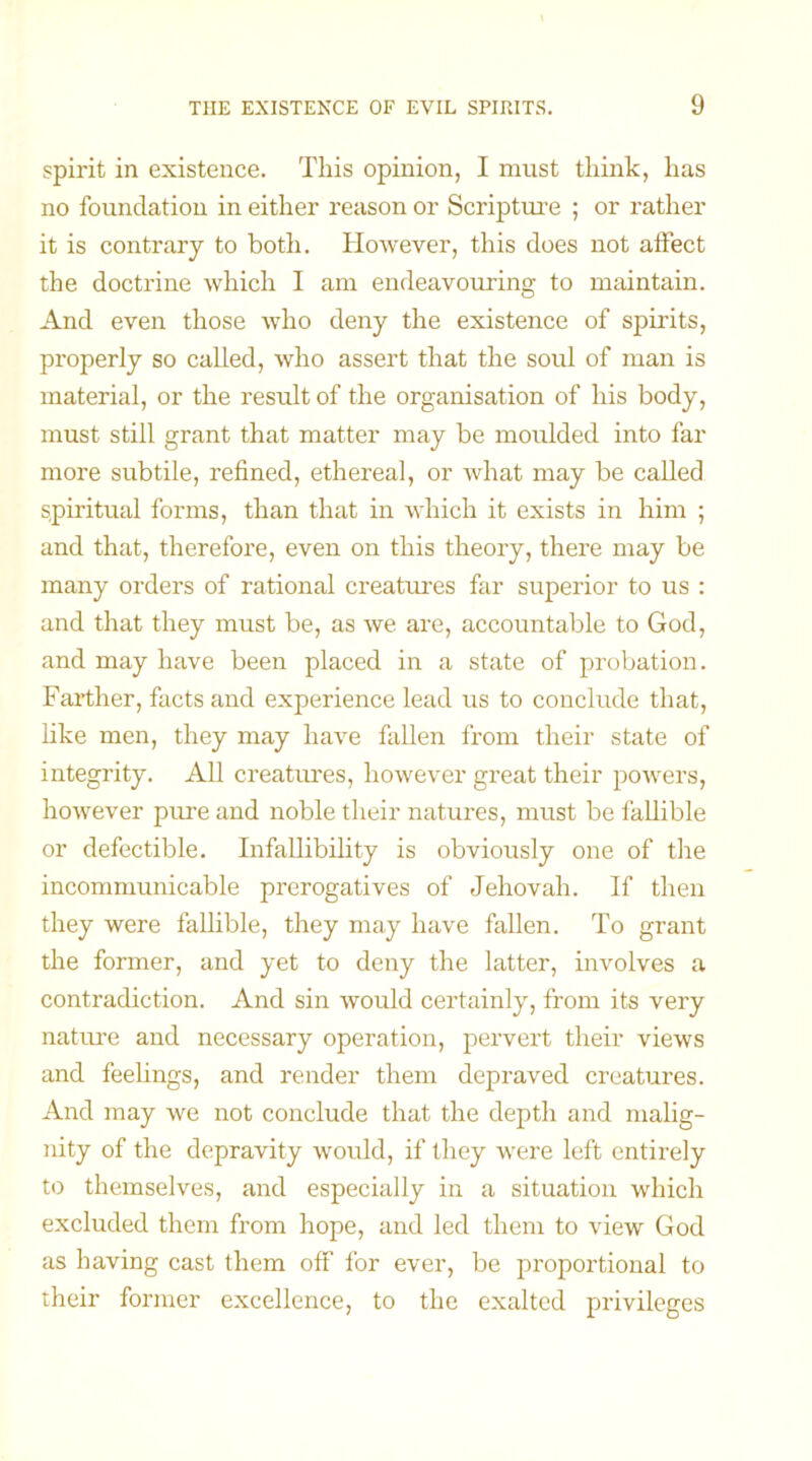 spirit in existence. This opinion, I must think, has no foundation in either reason or Scripture ; or rather it is contrary to both. However, this does not affect the doctrine which I am endeavouring to maintain. And even those who deny the existence of spirits, properly so called, who assert that the soul of man is material, or the result of the organisation of his body, must still grant that matter may be moulded into far more subtile, refined, ethereal, or what may be called spiritual forms, than that in which it exists in him ; and that, therefore, even on this theory, there may be many orders of rational creatures far superior to us : and that they must be, as we are, accountable to God, and may have been placed in a state of probation. Farther, facts and experience lead us to conclude that, like men, they may have fallen from their state of integrity. All creatures, however great their powers, however pure and noble their natures, must be fallible or defectible. Infallibility is obviously one of the incommunicable prerogatives of Jehovah. If then they were fallible, they may have fallen. To grant the former, and yet to deny the latter, involves a contradiction. And sin would certainly, from its very nature and necessary operation, pervert their views and feelings, and render them depraved creatures. And may we not conclude that the depth and malig- nity of the depravity would, if they were left entirely to themselves, and especially in a situation which excluded them from hope, and led them to view God as having cast them off for ever, be proportional to their former excellence, to the exalted privileges