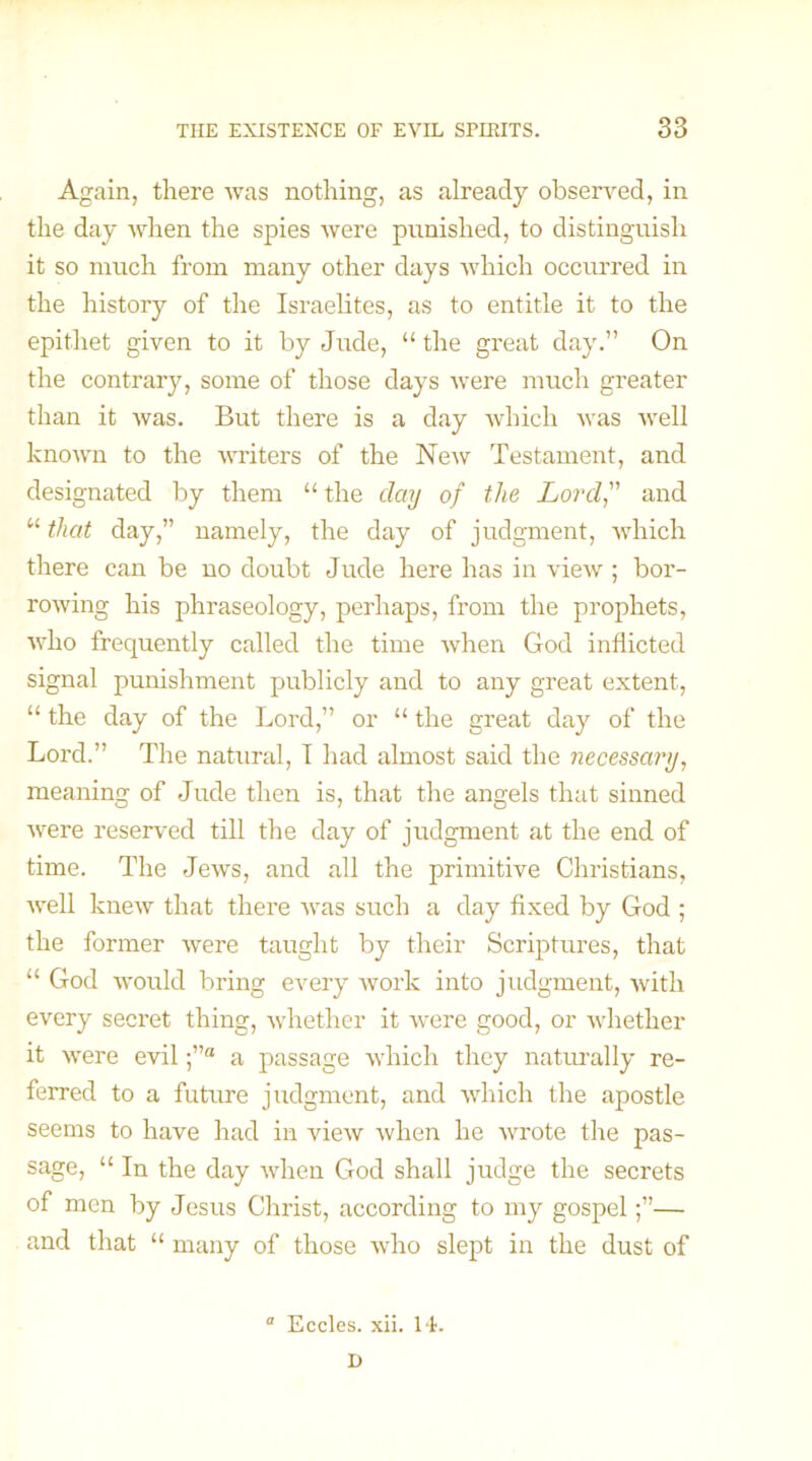 Again, there was nothing, as already observed, in the day when the spies were punished, to distinguish it so much from many other days which occurred in the history of the Israelites, as to entitle it to the epithet given to it by Jude, “ the great day.” On the contrary, some of those days were much greater than it was. But there is a day which was well known to the writers of the New Testament, and designated by them “ the day of the Lord, and u that day,” namely, the day of judgment, which there can be no doubt Jude here has in view ; bor- rowing his phraseology, perhaps, from the prophets, who frequently called the time when God inflicted signal punishment publicly and to any great extent, “ the day of the Lord,” or “ the great day of the Lord.” The natural, I had almost said the necessary, meaning of Jude then is, that the angels that sinned were reserved till the day of judgment at the end of time. The Jews, and all the primitive Christians, well knew that there was such a day fixed by God ; the former were taught by their Scriptures, that “ God would bring every work into judgment, with every secret thing, whether it were good, or whether it were evila passage which they naturally re- ferred to a future judgment, and which the apostle seems to have had in view when he wrote the pas- sage, “ In the day when God shall judge the secrets of men by Jesus Christ, according to my gospel— and that “ many of those who slept in the dust of Eccles. xii. 14. I)