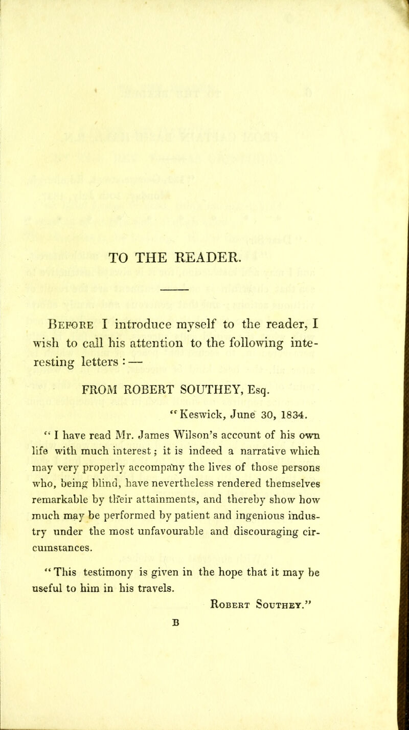 TO THE READER. Before I introduce myself to the reader, I wish to call his attention to the following inte- resting letters: — FROM ROBERT SOUTHEY, Esq. Keswick, June 30, 1834. c< I have read Mr. James Wilson’s account of his own life with much interest; it is indeed a narrative which may very properly accompa'ny the lives of those persons who, being blind, have nevertheless rendered themselves remarkable by their attainments, and thereby show how much may be performed by patient and ingenious indus- try under the most unfavourable and discouraging cir- cumstances. “ This testimony is given in the hope that it may be useful to him in his travels. Robert Southey.” B