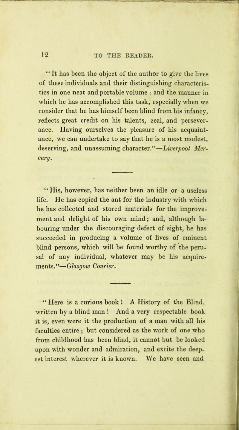 “ It has been the object of the author to give the lives of these individuals and their distinguishing characteris- tics in one neat and portable volume : and the manner in which he has accomplished this task, especially when we consider that he has himself been blind from his infancy, reflects great credit on his talents, zeal, and persever- ance. Having ourselves the pleasure of his acquaint- ance, we can undertake to say that he is a most modest, deserving, and unassuming character.”—Liverpool Mer- cury. “ His, however, has neither been an idle or a useless life. He has copied the ant for the industry with which he has collected and stored materials for the improve- ment and delight of his own mind; and, although la- bouring under the discouraging defect of sight, he has succeeded in producing a volume of lives of eminent blind persons, which will be found worthy of the peru- sal of any individual, whatever may be his acquire- ments.”—Glasgow Courier. “ Here is a curious book ! A History of the Blind, written by a blind man ! And a very respectable book it is, even were it the production of a man with all his faculties entire ; but considered as the work of one who from childhood has been blind, it cannot but be looked upon with wonder and admiration, and excite the deep- est interest wherever it is known. We have seen and