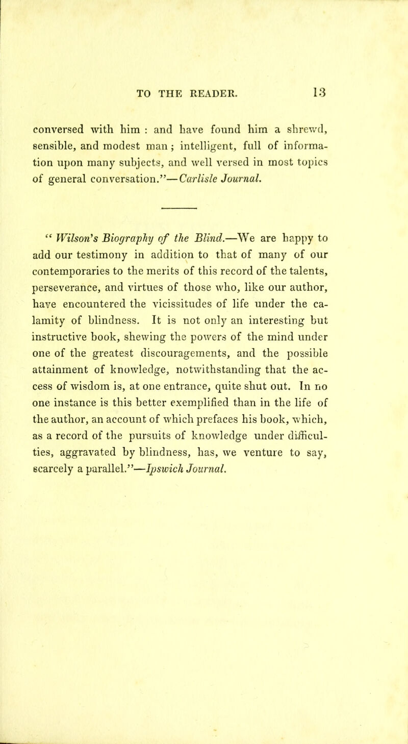 conversed with him : and have found him a shrewd, sensible, and modest man; intelligent, full of informa- tion upon many subjects, and well versed in most topics of general conversation.”—Carlisle Journal. “ Wilson's Biography of the Blind.—We are happy to add our testimony in addition to that of many of our contemporaries to the merits of this record of the talents, perseverance, and virtues of those who, like our author, have encountered the vicissitudes of life under the ca- lamity of blindness. It is not only an interesting but instructive book, shewing the powers of the mind under one of the greatest discouragements, and the possible attainment of knowledge, notwithstanding that the ac- cess of wisdom is, at one entrance, quite shut out. In no one instance is this better exemplified than in the life of the author, an account of which prefaces his book, which, as a record of the pursuits of knowledge under difficul- ties, aggravated by blindness, has, we venture to say, scarcely a parallel.”—Ipswich Journal.