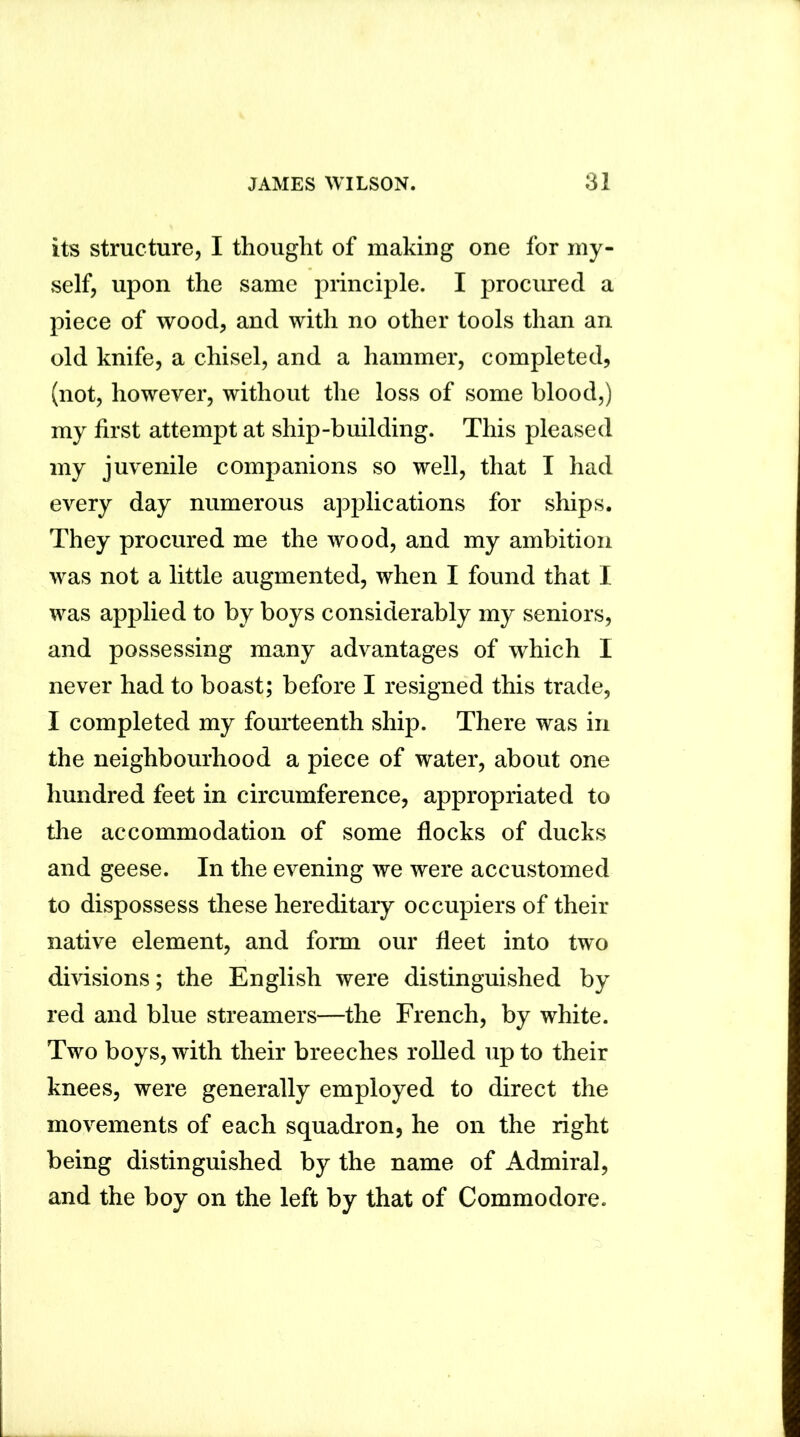 its structure, I thought of making one for my- self, upon the same principle. I procured a piece of wood, and with no other tools than an old knife, a chisel, and a hammer, completed, (not, however, without the loss of some blood,) my first attempt at ship-building. This pleased my juvenile companions so well, that I had every day numerous applications for ships. They procured me the wood, and my ambition was not a little augmented, when I found that I was applied to by boys considerably my seniors, and possessing many advantages of which I never had to boast; before I resigned this trade, I completed my fourteenth ship. There was in the neighbourhood a piece of water, about one hundred feet in circumference, appropriated to the accommodation of some flocks of ducks and geese. In the evening we were accustomed to dispossess these hereditary occupiers of their native element, and form our fleet into two divisions; the English were distinguished by red and blue streamers—the French, by white. Two boys, with their breeches rolled up to their knees, were generally employed to direct the movements of each squadron, he on the right being distinguished by the name of Admiral, and the boy on the left by that of Commodore.