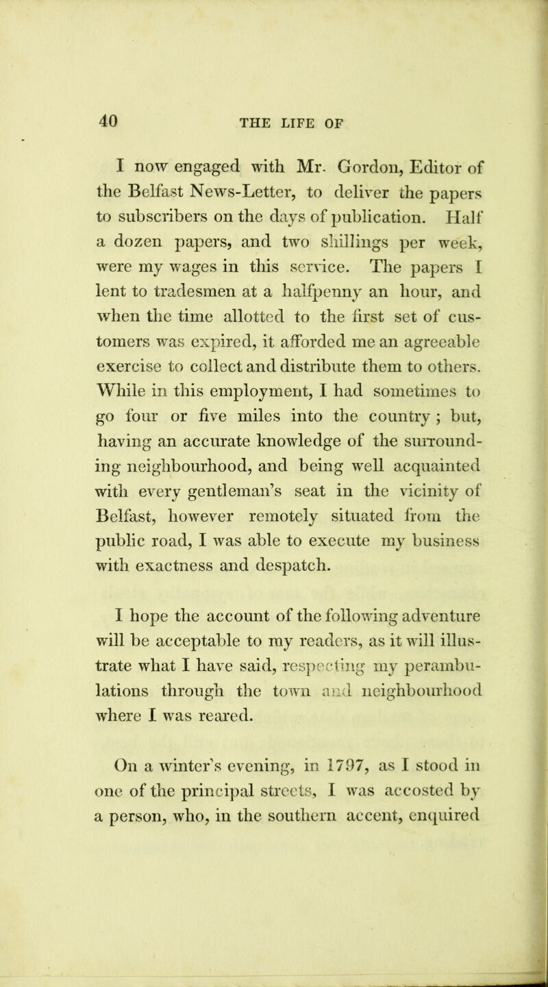 I now engaged with Mr. Gordon, Editor of the Belfast News-Letter, to deliver the papers to subscribers on the days of publication. Half a dozen papers, and two shillings per week, were my wages in this service. The papers I lent to tradesmen at a halfpenny an hour, and when the time allotted to the first set of cus- tomers was expired, it afforded me an agreeable exercise to collect and distribute them to others. While in this employment, I had sometimes to go four or five miles into the country ; but, having an accurate knowledge of the surround- ing neighbourhood, and being well acquainted with every gentleman’s seat in the vicinity of Belfast, however remotely situated from the public road, I was able to execute my business with exactness and despatch. I hope the account of the following adventure will be acceptable to my readers, as it will illus- trate what I have said, respecting my perambu- lations through the town and neighbourhood where I was reared. On a winter’s evening, in 1797, as I stood in one of the principal streets, I was accosted by a person, who, in the southern accent, enquired