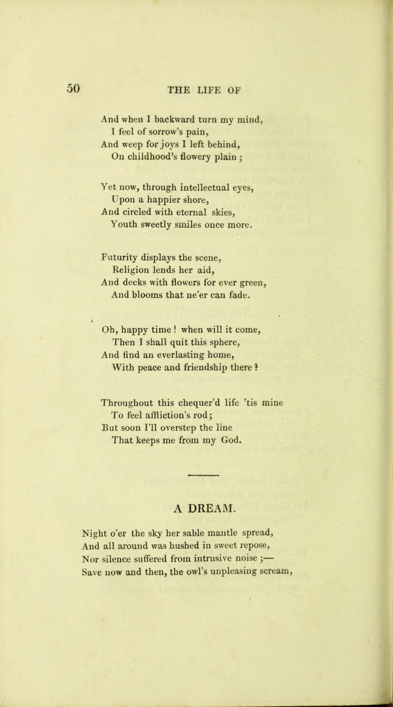 And when I backward turn my mind, I feel of sorrow’s pain, And weep for joys I left behind, On childhood’s flowery plain • Yet now, through intellectual eyes, Upon a happier shore, And circled with eternal skies, Youth sweetly smiles once more. Futurity displays the scene, Religion lends her aid, And decks with flowers for ever green, And blooms that ne’er can fade. Oh, happy time ! when will it come, Then I shall quit this sphere, And find an everlasting home, With peace and friendship there } Throughout this chequer’d life ’tis mine To feel affliction’s rod; Rut soon I’ll overstep the line That keeps me from my God. A DREAM. Night o’er the sky her sable mantle spread, And all around was hushed in sweet repose, Nor silence suffered from intrusive noise ;— Save now and then, the owl’s unpleasing scream,