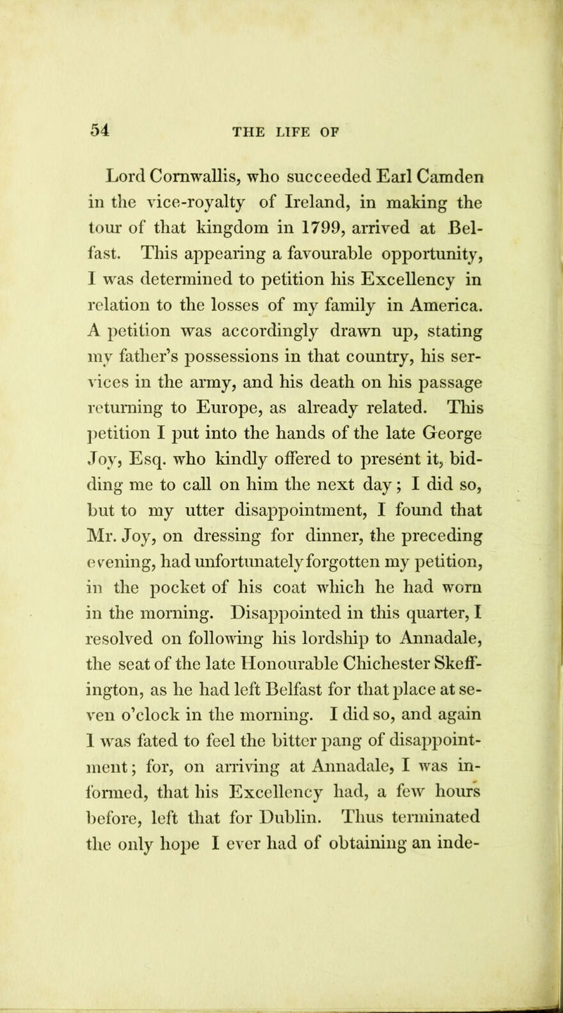 Lord Cornwallis, who succeeded Earl Camden in the vice-royalty of Ireland, in making the tour of that kingdom in 1799, arrived at Bel- fast. This appearing a favourable opportunity, I was determined to petition his Excellency in relation to the losses of my family in America. A petition was accordingly drawn up, stating mv father’s possessions in that country, his ser- vices in the army, and his death on his passage returning to Europe, as already related. This petition I put into the hands of the late George Joy, Esq. who kindly offered to present it, bid- ding me to call on him the next day; I did so, but to my utter disappointment, I found that Mr. Joy, on dressing for dinner, the preceding evening, had unfortunately forgotten my petition, in the pocket of his coat which he had worn in the morning. Disappointed in this quarter, I resolved on following his lordship to Annadale, the seat of the late Honourable Chichester Skeff- ington, as he had left Belfast for that place at se- ven o’clock in the morning. I did so, and again 1 was fated to feel the bitter pang of disappoint- ment ; for, on arriving at Annadale, I was in- formed, that his Excellency had, a few hours before, left that for Dublin. Thus terminated the only hope I ever had of obtaining an inde-