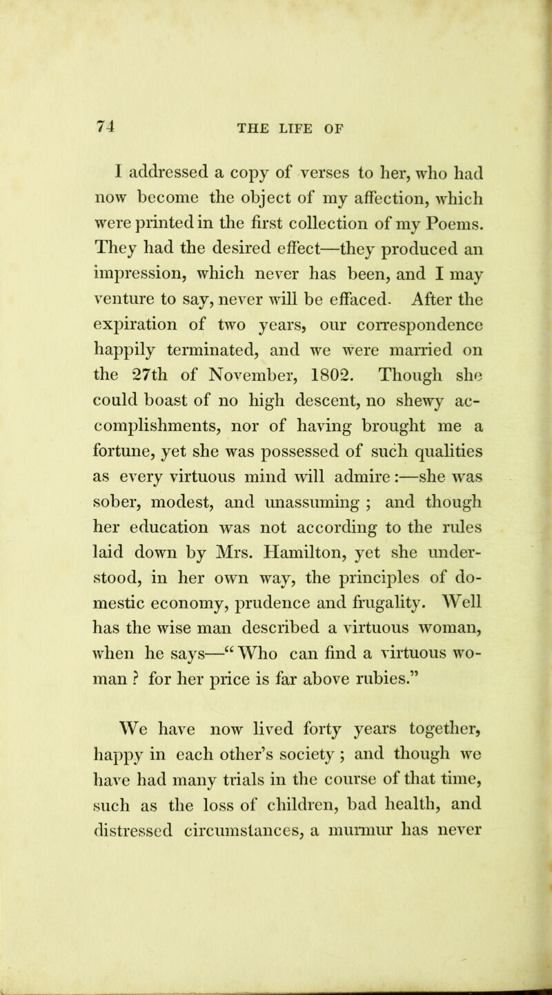 I addressed a copy of verses to her, who had now become the object of my affection, which were printed in the first collection of my Poems. They had the desired effect—they produced an impression, which never has been, and I may venture to say, never will be effaced. After the expiration of two years, our correspondence happily terminated, and we were married on the 27th of November, 1802. Though she could boast of no high descent, no shewy ac- complishments, nor of having brought me a fortune, yet she was possessed of such qualities as every virtuous mind will admire:—she was sober, modest, and unassuming ; and though her education was not according to the rules laid down by Mrs. Hamilton, yet she under- stood, in her own way, the principles of do- mestic economy, prudence and frugality. Well has the wise man described a virtuous woman, when he says—“ Who can find a virtuous wo- man ? for her price is far above rubies.” We have now lived forty years together, happy in each other’s society; and though we have had many trials in the course of that time, such as the loss of children, bad health, and distressed circumstances, a murmur has never