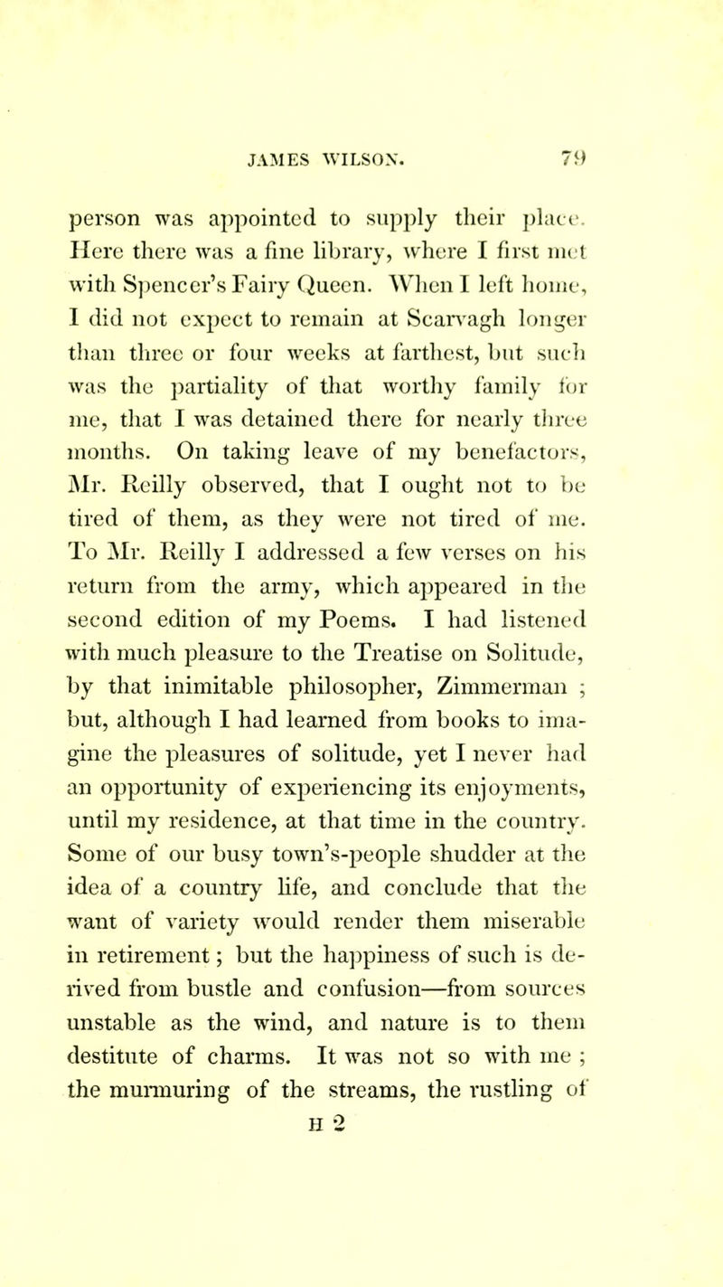 person was appointed to supply their place. Here there was a fine library, where I first met with Spencer’s Fairy Queen. When I left home, I did not expect to remain at Scarvagh longer than three or four weeks at farthest, but such was the partiality of that worthy family for me, that I was detained there for nearly three months. On taking leave of my benefactors, Mr. Reilly observed, that I ought not to be tired of them, as they were not tired of me. To Mr. Reilly I addressed a few verses on his return from the army, which appeared in the second edition of my Poems. I had listened with much pleasure to the Treatise on Solitude, by that inimitable philosopher, Zimmerman ; but, although I had learned from books to ima- gine the pleasures of solitude, yet I never had an opportunity of experiencing its enjoyments, until my residence, at that time in the country. Some of our busy town’s-people shudder at the idea of a country life, and conclude that the want of variety would render them miserable in retirement; but the happiness of such is de- rived from bustle and confusion—from sources unstable as the wind, and nature is to them destitute of charms. It was not so with me ; the murmuring of the streams, the rustling of