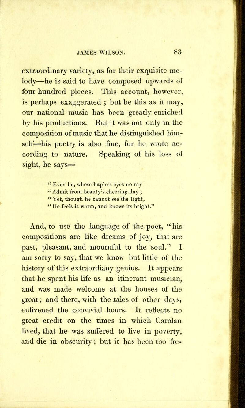 extraordinary variety, as for their exquisite me- lody—he is said to have composed upwards of four hundred pieces. This account, however, is perhaps exaggerated ; but be this as it may, our national music has been greatly enriched by his productions. But it was not only in the composition of music that he distinguished him- self—his poetry is also fine, for he wrote ac- cording to nature. Speaking of his loss of sight, he says—  Even he, whose hapless eyes no ray “ Admit from beauty’s cheering day ; “ Yet, though he cannot see the light, “ He feels it warm, and knows its bright.” xlnd, to use the language of the poet, “ his compositions are like dreams of joy, that are past, pleasant, and mournful to the soul.” I am sorry to say, that we know but little of the history of this extraordiany genius. It appears that he spent his fife as an itinerant musician, and was made welcome at the houses of the great; and there, with the tales of other days, enlivened the convivial hours. It reflects no great credit on the times in which Carolan lived, that he was suffered to live in poverty, and die in obscurity; but it has been too fre-