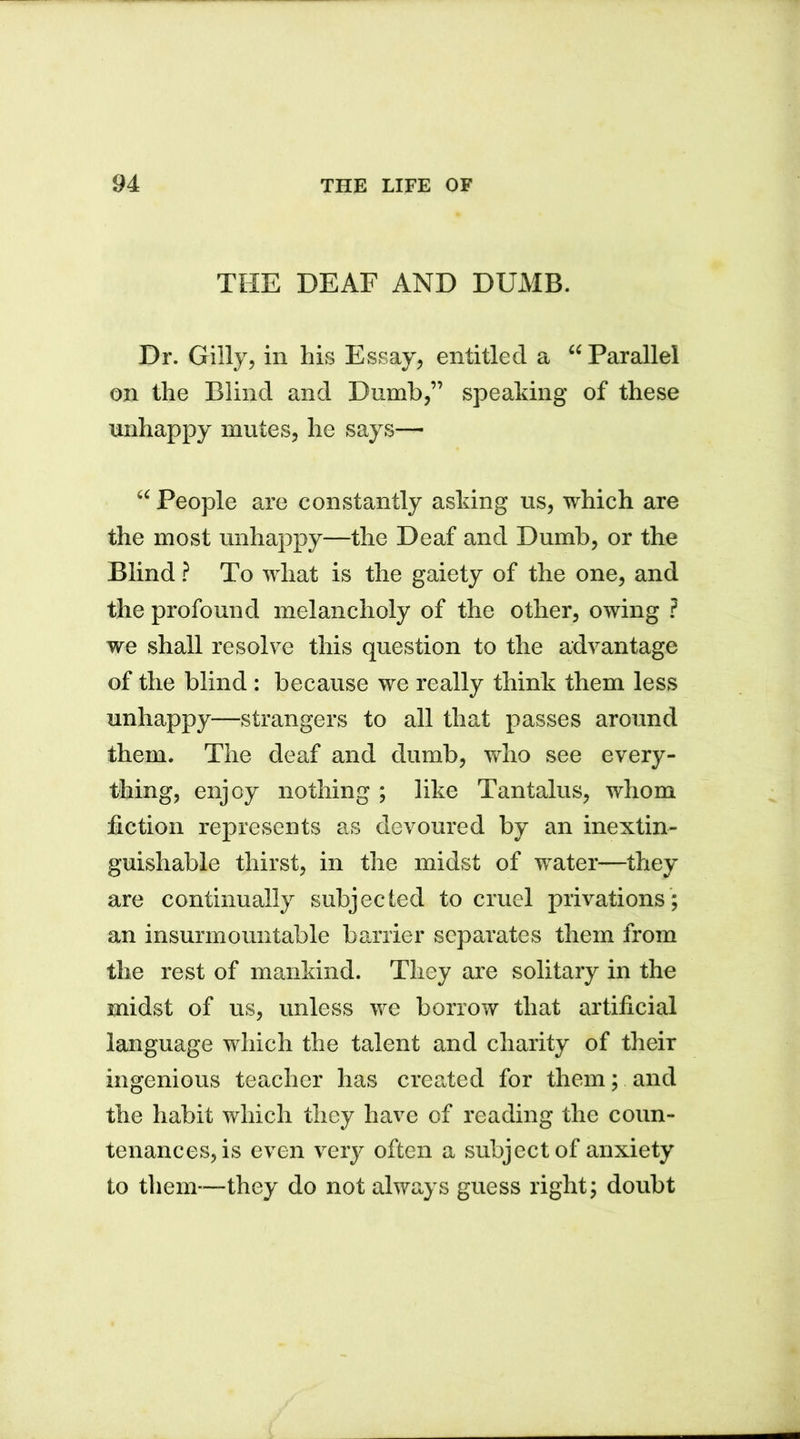 THE DEAF AND DUMB. Dr. Gilly, in his Essay, entitled a “ Parallel on the Blind and Dumb,” speaking of these unhappy mutes, he says— “ People are constantly asking us, which are the most unhappy—the Deaf and Dumb, or the Blind ? To what is the gaiety of the one, and the profound melancholy of the other, owing ? we shall resolve this question to the advantage of the blind : because we really think them less unhappy—strangers to all that passes around them. The deaf and dumb, who see every- thing, enjoy nothing ; like Tantalus, whom fiction represents as devoured by an inextin- guishable thirst, in the midst of water—they are continually subjected to cruel privations ; an insurmountable barrier separates them from the rest of mankind. They are solitary in the midst of us, unless we borrow that artificial language which the talent and charity of their ingenious teacher has created for them; and the habit which they have of reading the coun- tenances, is even very often a subject of anxiety to them—they do not always guess right; doubt