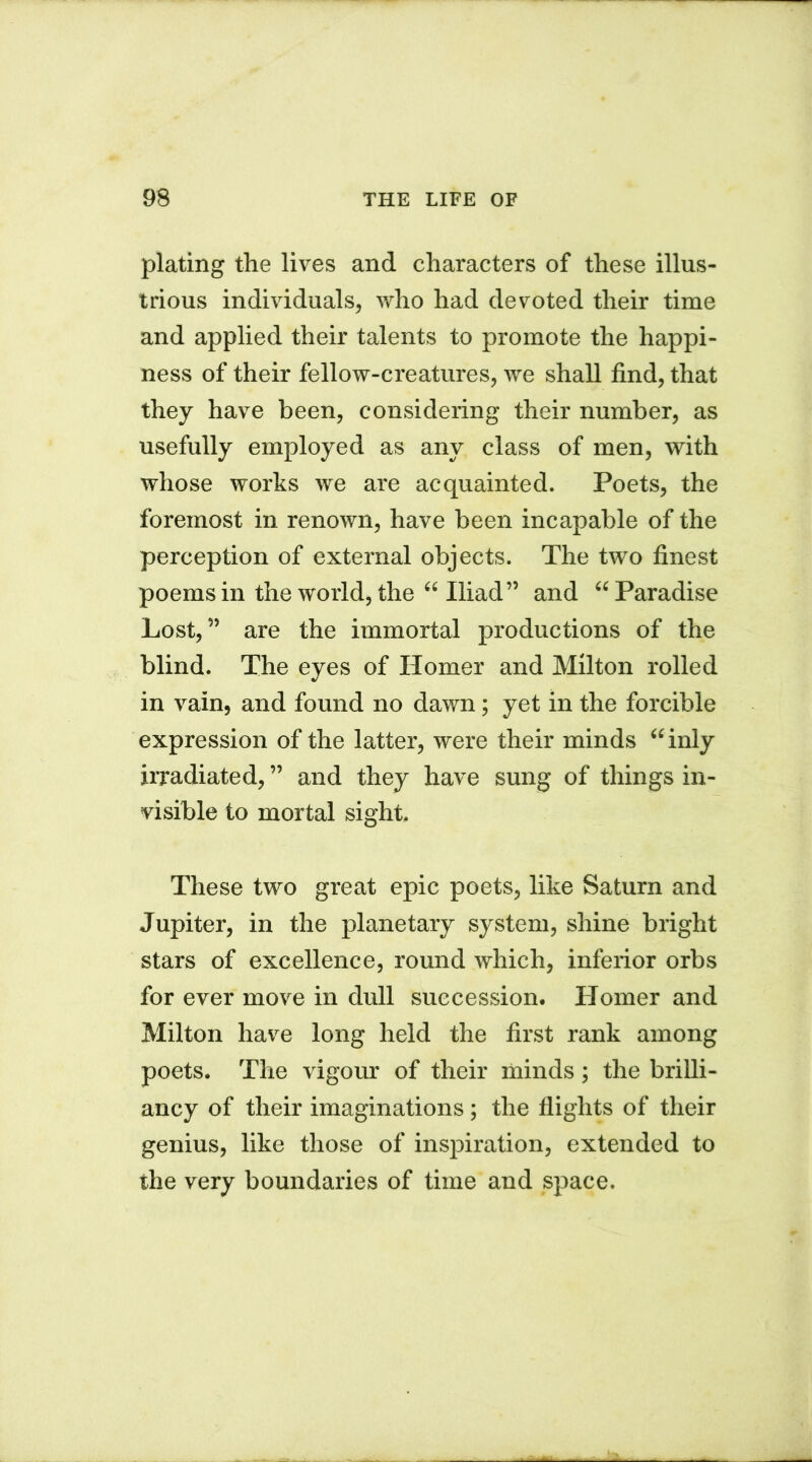 plating the lives and characters of these illus- trious individuals, who had devoted their time and applied their talents to promote the happi- ness of their fellow-creatures, we shall find, that they have been, considering their number, as usefully employed as any class of men, with whose works we are acquainted. Poets, the foremost in renown, have been incapable of the perception of external objects. The two finest poems in the world, the “ Iliad” and “ Paradise Lost,” are the immortal productions of the blind. The eyes of Homer and Milton rolled in vain, and found no dawn; yet in the forcible expression of the latter, were their minds “inly irradiated, ” and they have sung of things in- visible to mortal sight. These two great epic poets, like Saturn and Jupiter, in the planetary system, shine bright stars of excellence, round which, inferior orbs for ever move in dull succession. Homer and Milton have long held the first rank among poets. The vigour of their minds; the brilli- ancy of their imaginations; the flights of their genius, like those of inspiration, extended to the very boundaries of time and space.