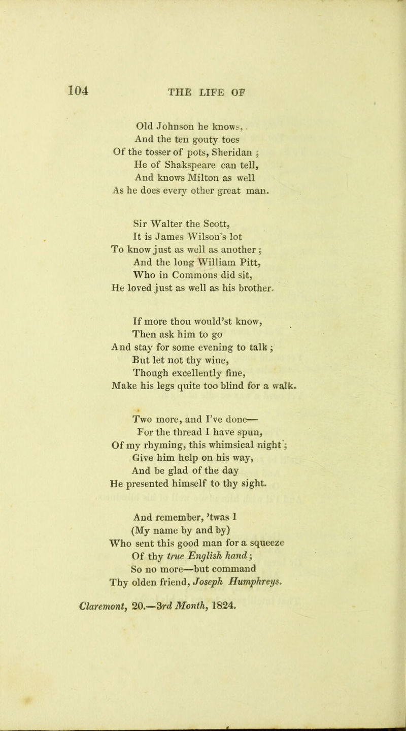 Old Johnson he knows,. And the ten gouty toes Of the tosser of pots, Sheridan , He of Shakspeare can tell, And knows Milton as well As he does every other great man. Sir Walter the Scott, It is James Wilson’s lot To know just as well as another 5 And the long William Pitt, Who in Commons did sit, He loved just as well as his brother. If more thou would’st know, Then ask him to go And stay for some evening to talk , But let not thy wine, Though excellently fine, Make his legs quite too blind for a walk. Two more, and I’ve done— For the thread I have spun, Of my rhyming, this whimsical night; Give him help on his way, And be glad of the day He presented himself to thy sight. And remember, ’twas 1 (My name by and by) Who sent this good man for a squeeze Of thy true English hand; So no more—but command Thy olden friend, Joseph Humphreys, Claremont, 20.—3rd Month, 1824.