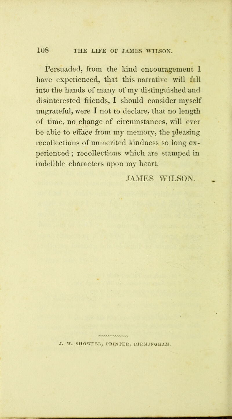 Persuaded, from the kind encouragement 1 have experienced, that this narrative will fall into the hands of many of my distinguished and disinterested friends, I should consider myself ungrateful, were I not to declare, that no length of time, no change of circumstances, will ever be able to efface from my memory, the pleasing recollections of unmerited kindness so long ex- perienced ; recollections which are stamped in indelible characters upon my heart. JAMES WILSON. J. W. SHOWELL, PRINTER, BIRMINGHAM.