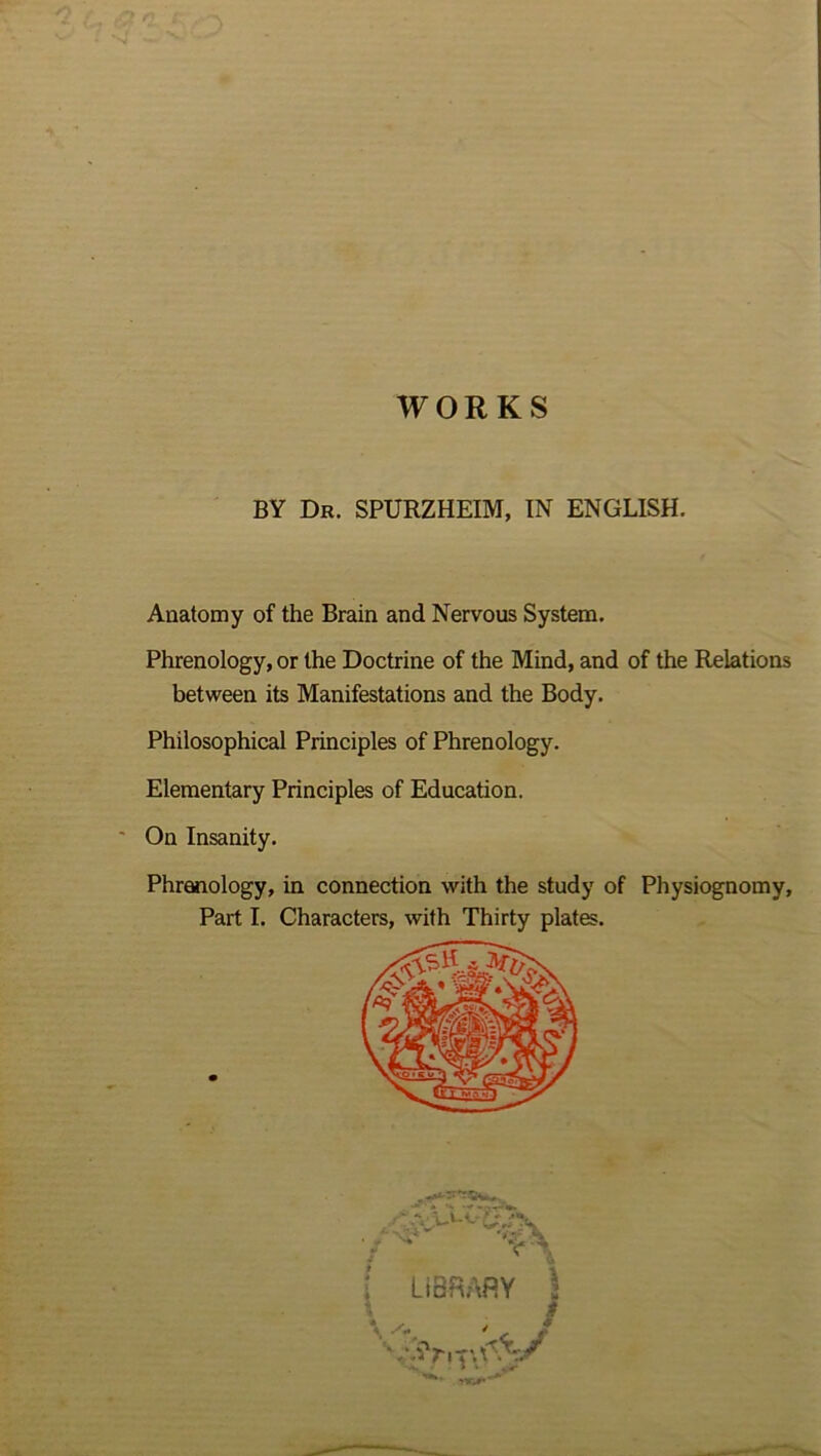 WORKS BY Dr. SPURZHEIM, IN ENGLISH Anatomy of the Brain and Nervous System. Phrenology, or the Doctrine of the Mind, and of the Relations between its Manifestations and the Body. Philosophical Principles of Phrenology. Elementary Principles of Education. On Insanity. Phrenology, in connection with the study of Physiognomy, Part I. Characters, with Thirty plates. LIBRARY j m