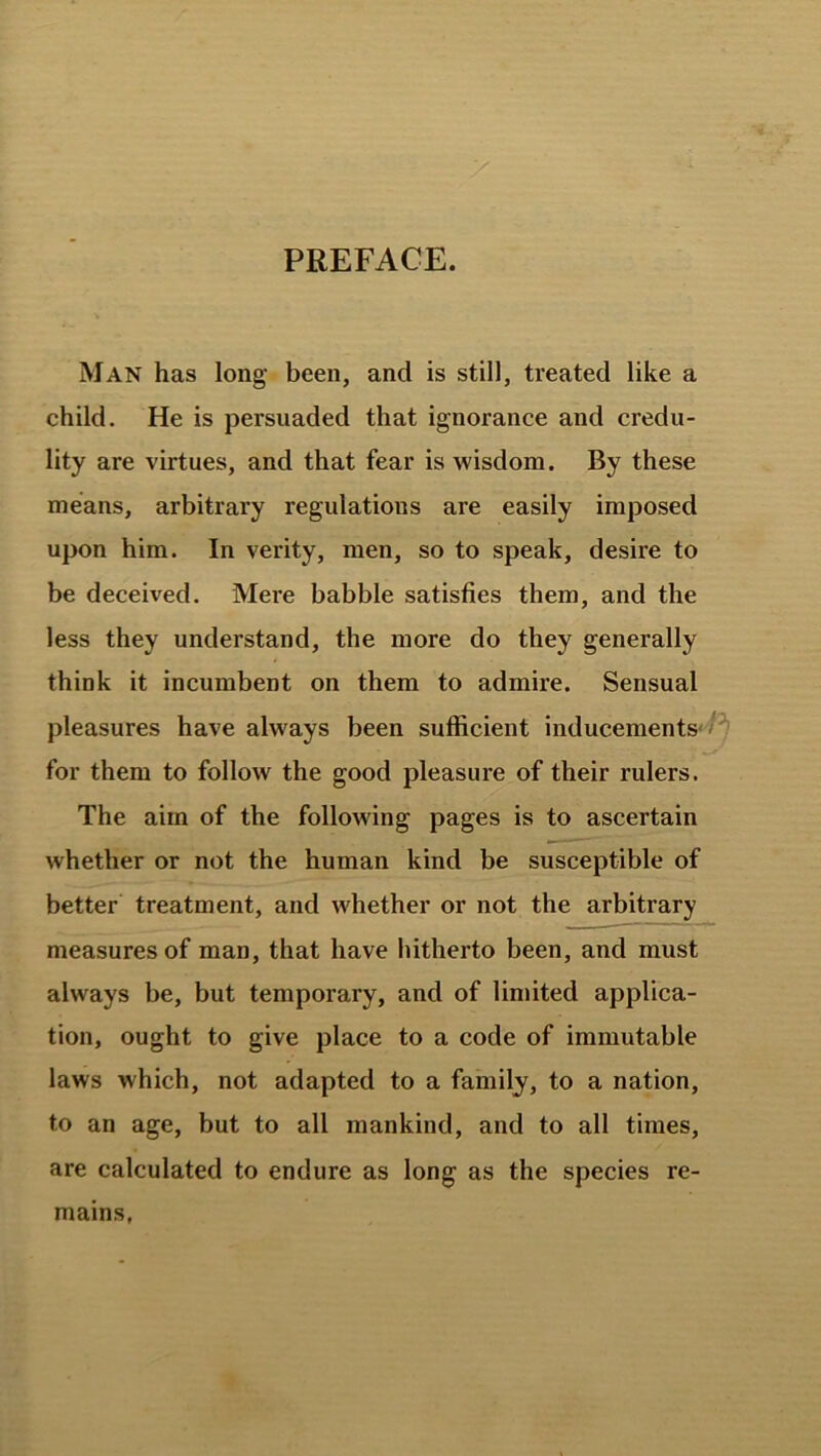 PREFACE. Man has long been, and is still, treated like a child. He is persuaded that ignorance and credu- lity are virtues, and that fear is wisdom. By these means, arbitrary regulations are easily imposed upon him. In verity, men, so to speak, desire to be deceived. Mere babble satisfies them, and the less they understand, the more do they generally think it incumbent on them to admire. Sensual pleasures have always been sufficient inducements for them to follow the good pleasure of their rulers. The aim of the following pages is to ascertain whether or not the human kind be susceptible of better treatment, and whether or not the arbitrary measures of man, that have hitherto been, and must always be, but temporary, and of limited applica- tion, ought to give place to a code of immutable laws which, not adapted to a family, to a nation, to an age, but to all mankind, and to all times, are calculated to endure as long as the species re- mains,