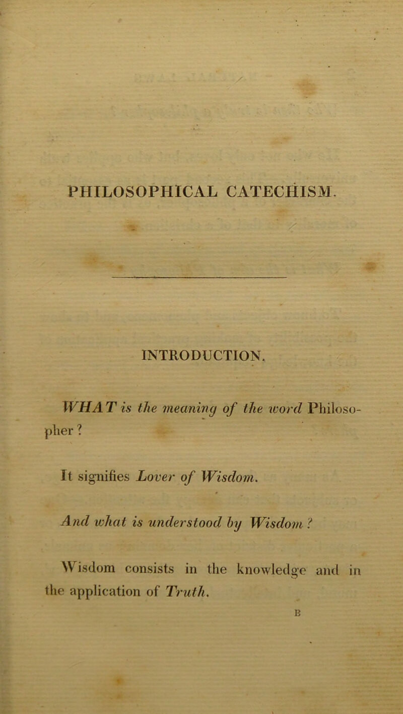 . INTRODUCTION. WHAT is the meaning of the word Philoso- pher ? It signifies Lover of Wisdom. And what is understood by Wisdom ? Wisdom consists in the knowledge and in the application of Truth. B