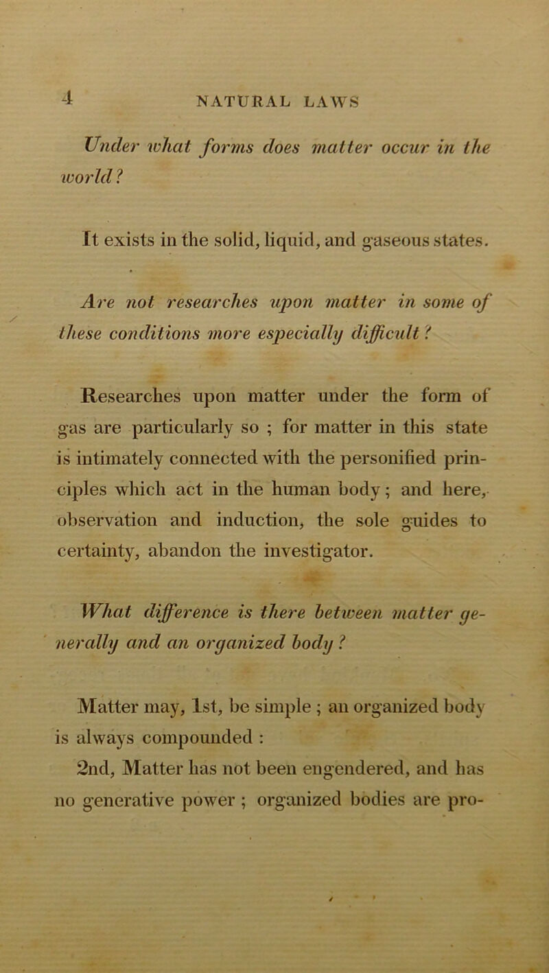 Under what forms does matter occur in the world ? It exists in the solid, liquid, and gaseous states. Are not researches upon matter in some of these conditions more especially difficult 'l Researches upon matter under the form of gas are particularly so ; for matter in this state is intimately connected with the personified prin- ciples which act in the human body; and here, observation and induction, the sole guides to certainty, abandon the investigator. What difference is there beticeen matter ge- nerally and an organized body l Matter may, 1st, be simple ; an organized body is always compounded : 2nd, Matter has not been engendered, and has no generative power ; organized bodies are pro-